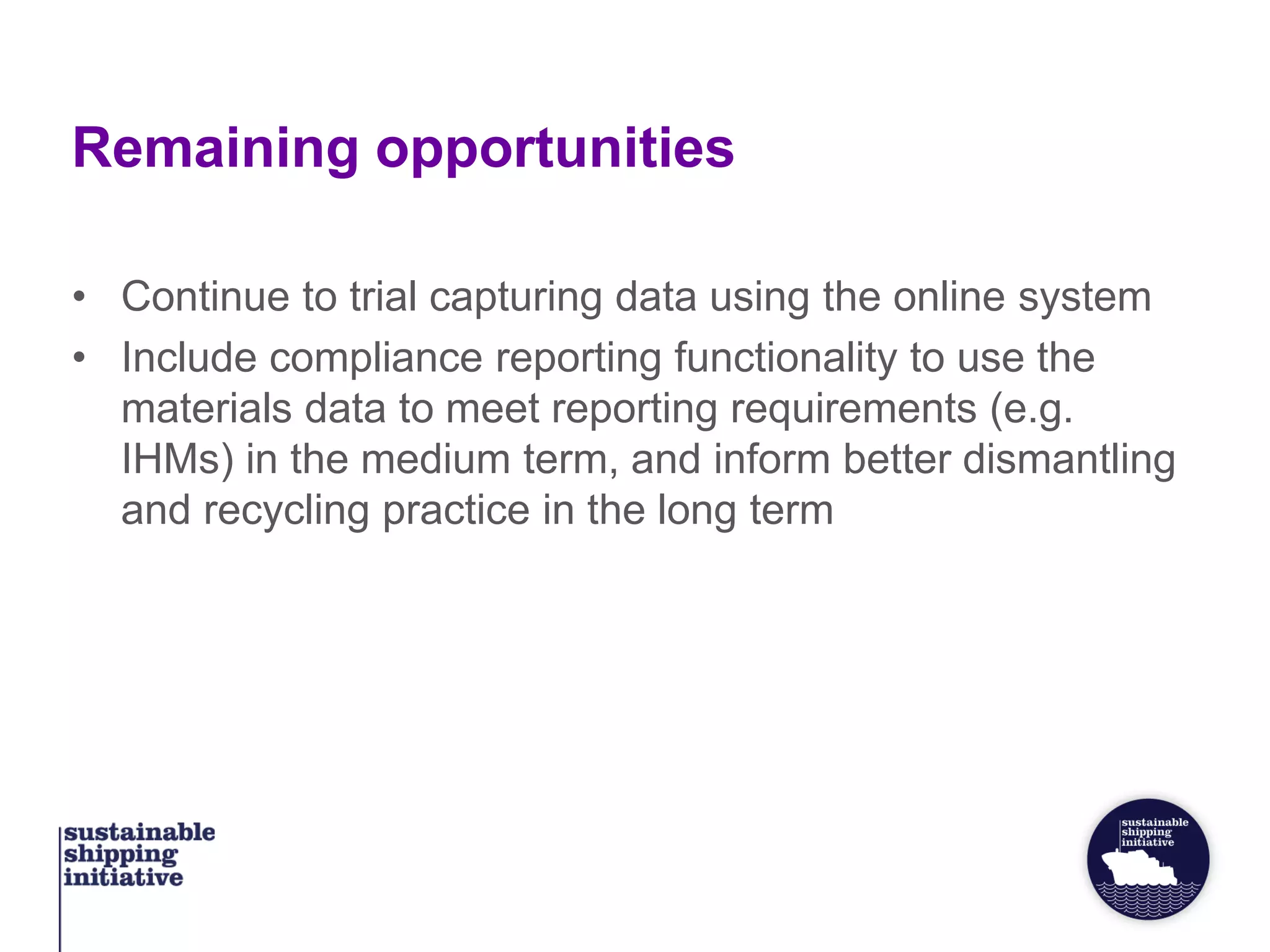 Remaining opportunities
• Continue to trial capturing data using the online system
• Include compliance reporting functionality to use the
materials data to meet reporting requirements (e.g.
IHMs) in the medium term, and inform better dismantling
and recycling practice in the long term
 