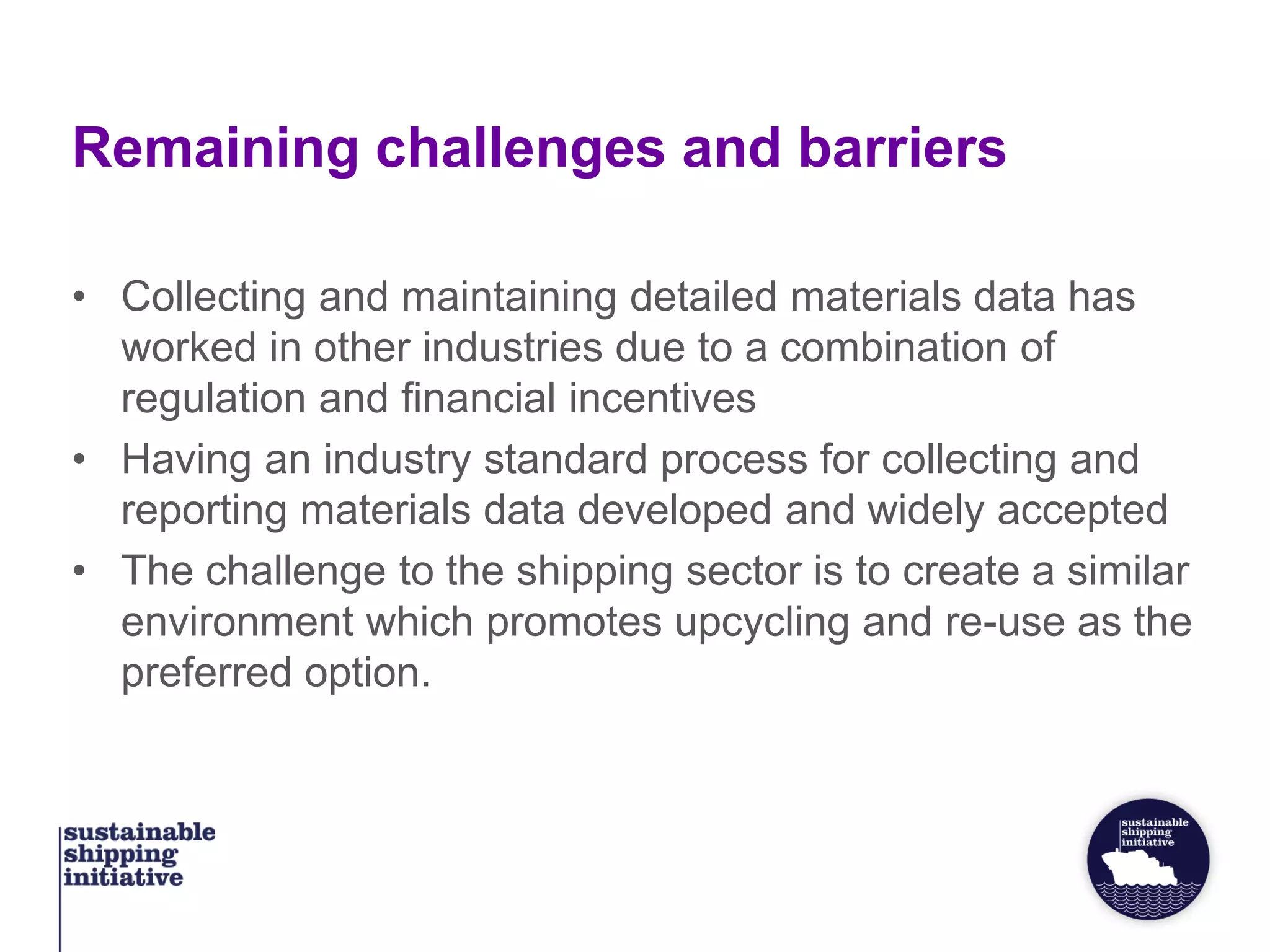 Remaining challenges and barriers
• Collecting and maintaining detailed materials data has
worked in other industries due to a combination of
regulation and financial incentives
• Having an industry standard process for collecting and
reporting materials data developed and widely accepted
• The challenge to the shipping sector is to create a similar
environment which promotes upcycling and re-use as the
preferred option.
 