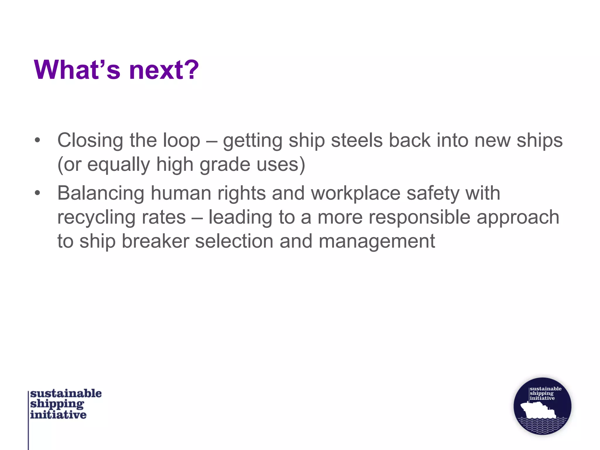 What’s next?
• Closing the loop – getting ship steels back into new ships
(or equally high grade uses)
• Balancing human rights and workplace safety with
recycling rates – leading to a more responsible approach
to ship breaker selection and management
 