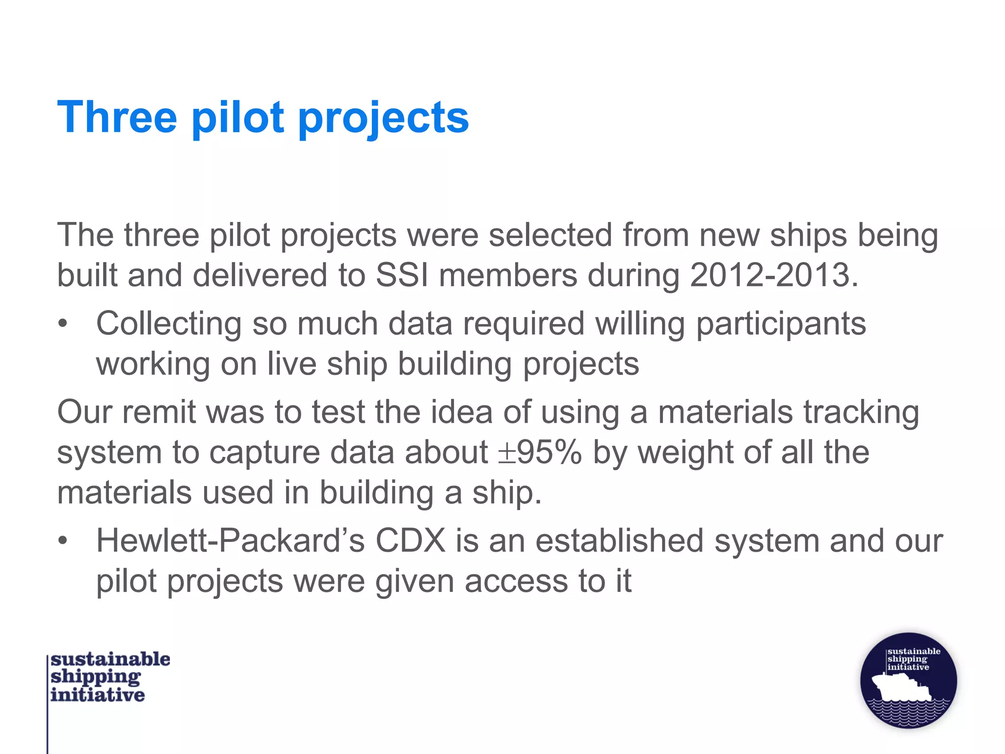 Three pilot projects
The three pilot projects were selected from new ships being
built and delivered to SSI members during 2012-2013.
• Collecting so much data required willing participants
working on live ship building projects
Our remit was to test the idea of using a materials tracking
system to capture data about 95% by weight of all the
materials used in building a ship.
• Hewlett-Packard’s CDX is an established system and our
pilot projects were given access to it
 