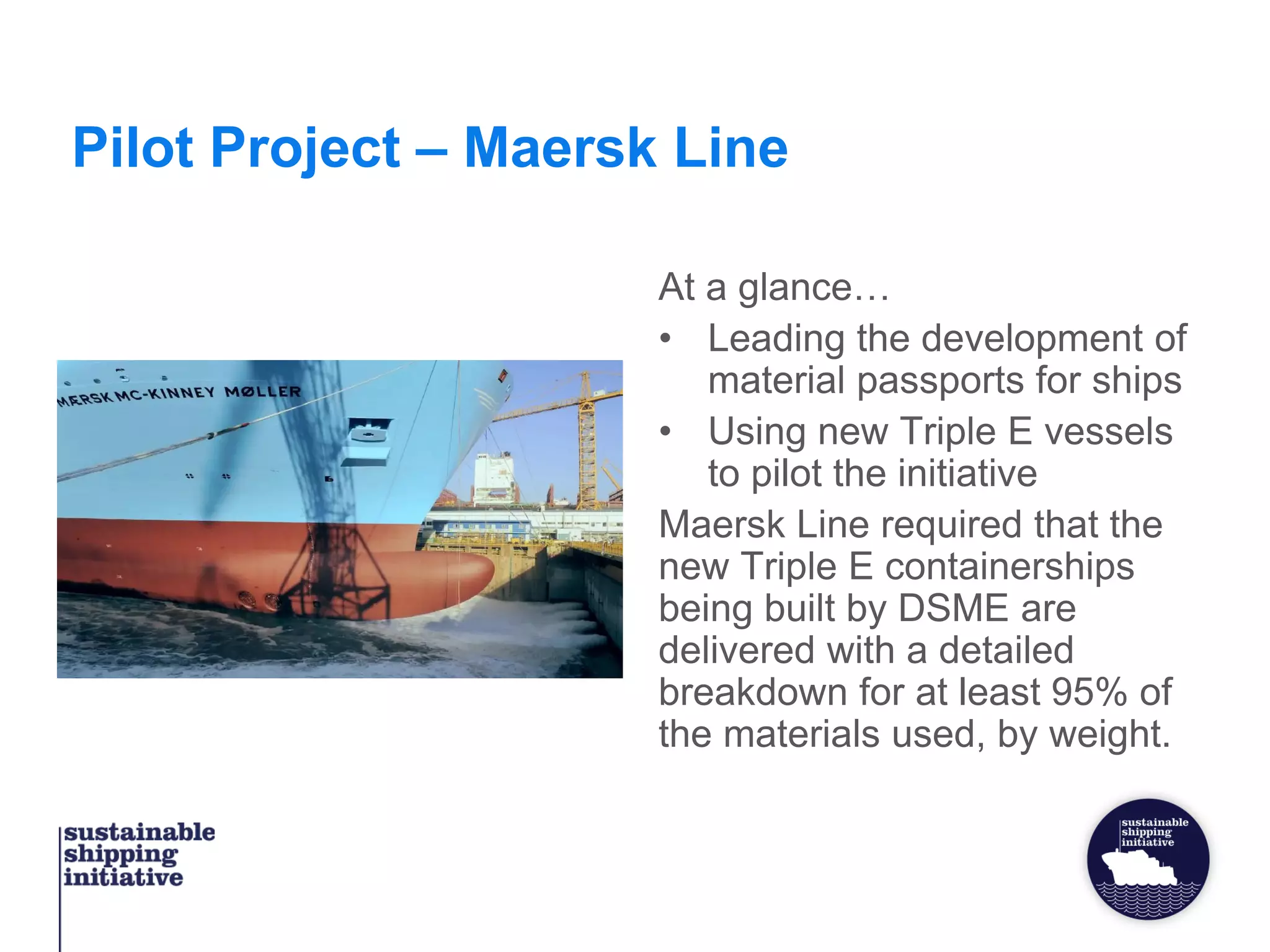 Pilot Project – Maersk Line
At a glance…
• Leading the development of
material passports for ships
• Using new Triple E vessels
to pilot the initiative
Maersk Line required that the
new Triple E containerships
being built by DSME are
delivered with a detailed
breakdown for at least 95% of
the materials used, by weight.
 