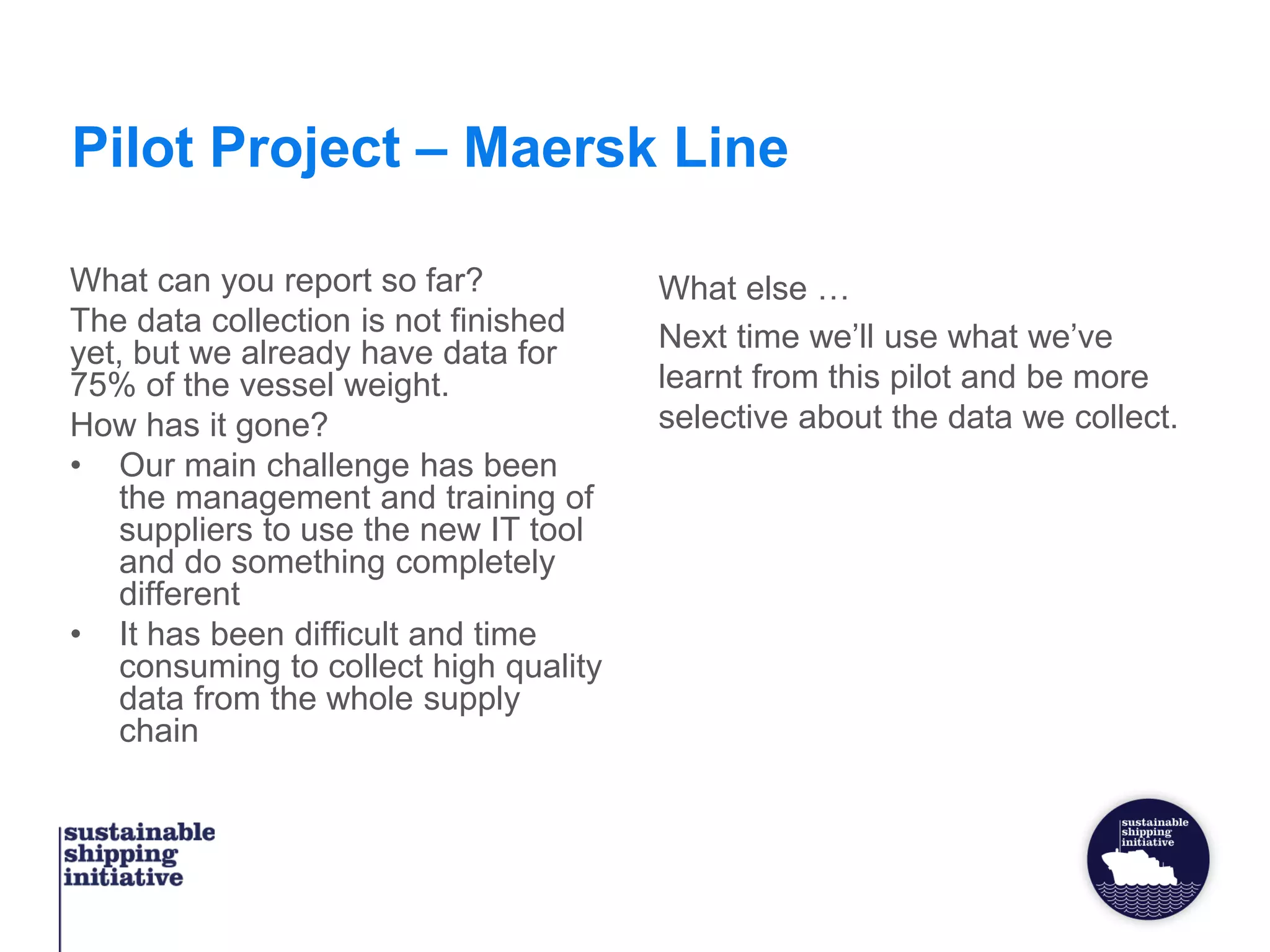 Pilot Project – Maersk Line
What can you report so far?
The data collection is not finished
yet, but we already have data for
75% of the vessel weight.
How has it gone?
• Our main challenge has been
the management and training of
suppliers to use the new IT tool
and do something completely
different
• It has been difficult and time
consuming to collect high quality
data from the whole supply
chain
What else …
Next time we’ll use what we’ve
learnt from this pilot and be more
selective about the data we collect.
 