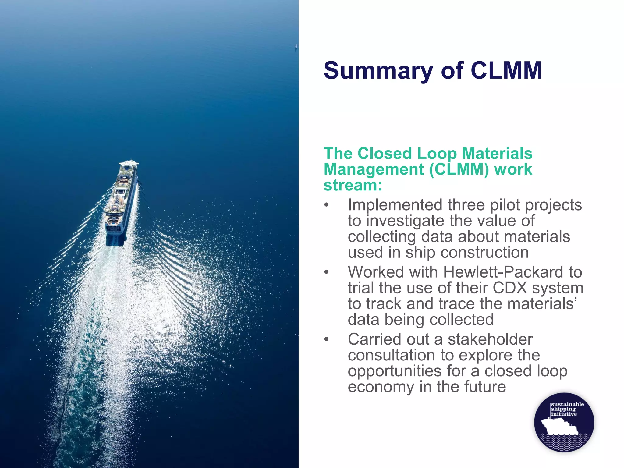 Summary of CLMM
The Closed Loop Materials
Management (CLMM) work
stream:
• Implemented three pilot projects
to investigate the value of
collecting data about materials
used in ship construction
• Worked with Hewlett-Packard to
trial the use of their CDX system
to track and trace the materials’
data being collected
• Carried out a stakeholder
consultation to explore the
opportunities for a closed loop
economy in the future
 