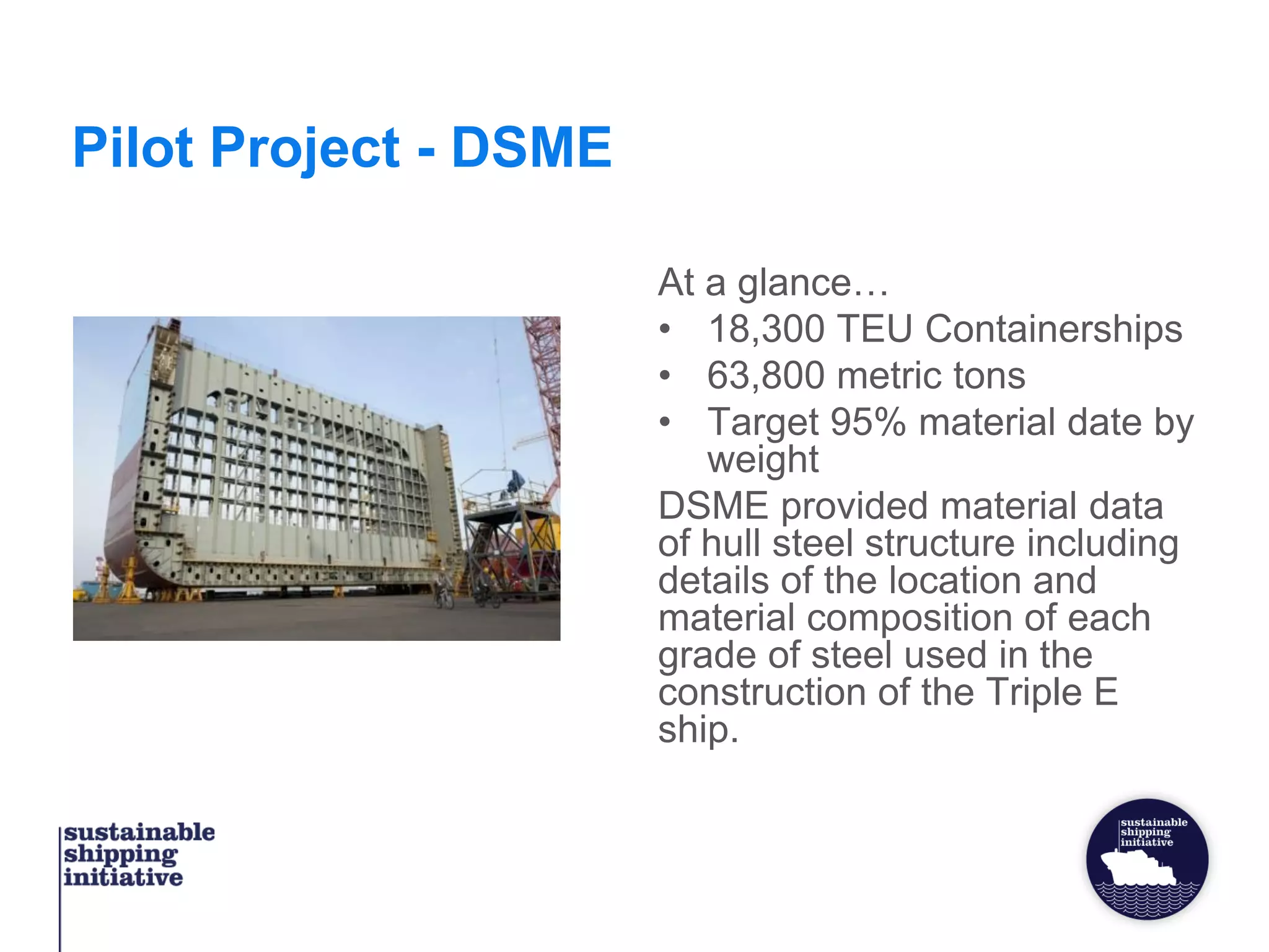 Pilot Project - DSME
At a glance…
• 18,300 TEU Containerships
• 63,800 metric tons
• Target 95% material date by
weight
DSME provided material data
of hull steel structure including
details of the location and
material composition of each
grade of steel used in the
construction of the Triple E
ship.
 