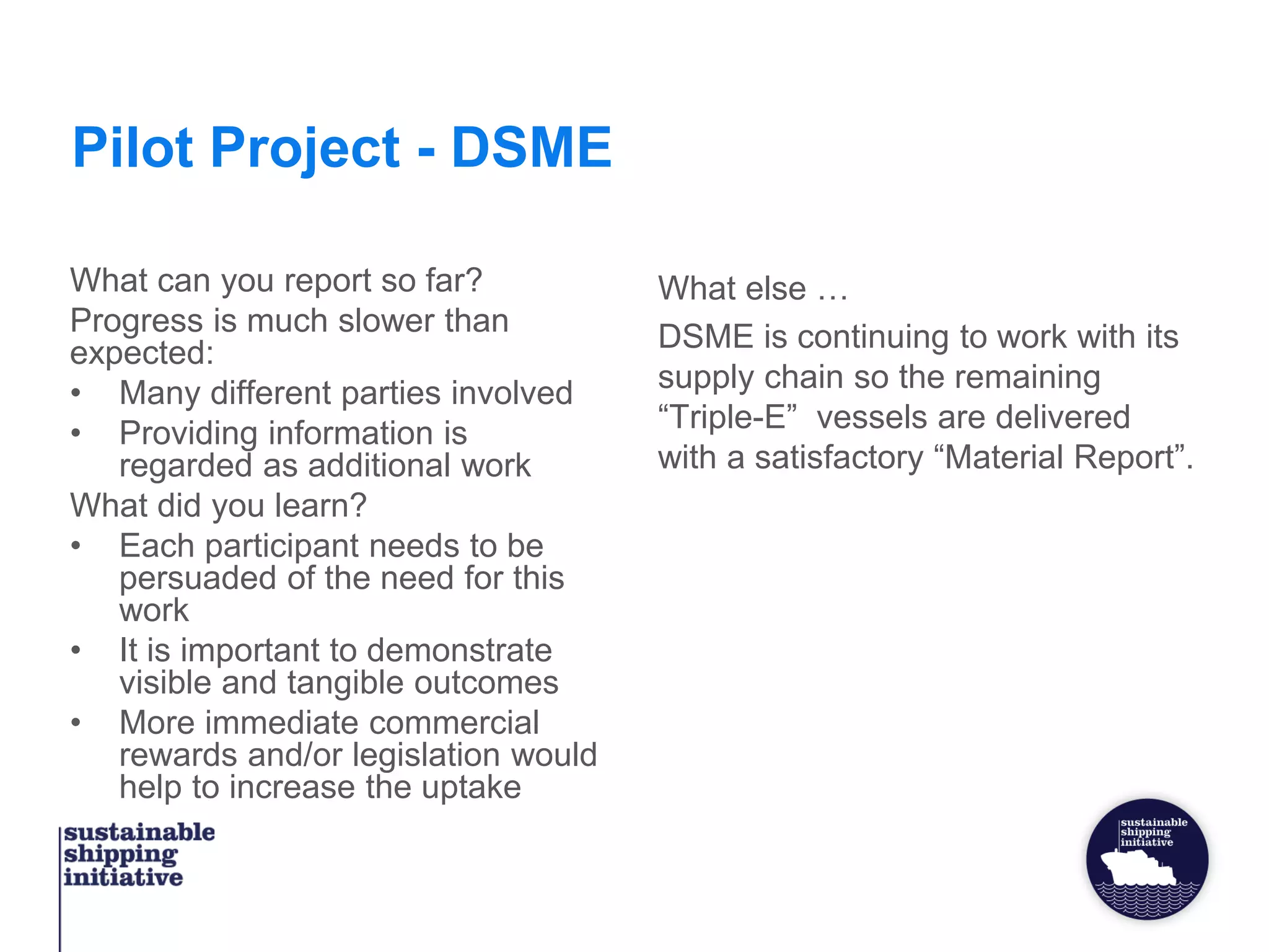 Pilot Project - DSME
What can you report so far?
Progress is much slower than
expected:
• Many different parties involved
• Providing information is
regarded as additional work
What did you learn?
• Each participant needs to be
persuaded of the need for this
work
• It is important to demonstrate
visible and tangible outcomes
• More immediate commercial
rewards and/or legislation would
help to increase the uptake
What else …
DSME is continuing to work with its
supply chain so the remaining
“Triple-E” vessels are delivered
with a satisfactory “Material Report”.
 