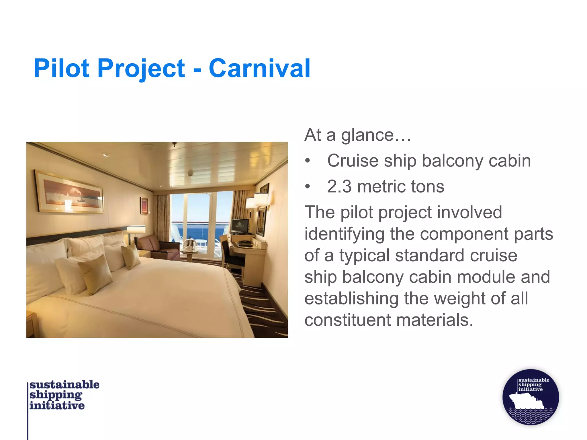 Pilot Project - Carnival
At a glance…
• Cruise ship balcony cabin
• 2.3 metric tons
The pilot project involved
identifying the component parts
of a typical standard cruise
ship balcony cabin module and
establishing the weight of all
constituent materials.
 