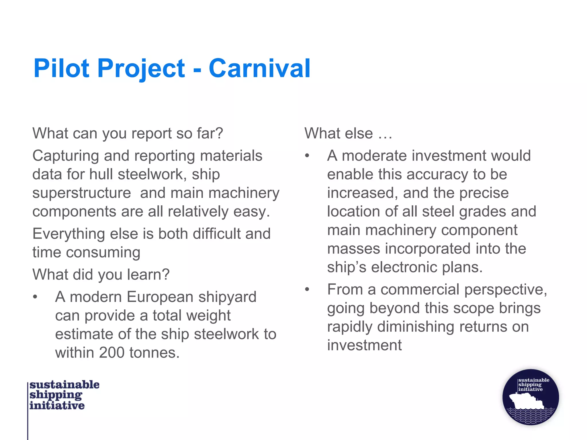 Pilot Project - Carnival
What can you report so far?
Capturing and reporting materials
data for hull steelwork, ship
superstructure and main machinery
components are all relatively easy.
Everything else is both difficult and
time consuming
What did you learn?
• A modern European shipyard
can provide a total weight
estimate of the ship steelwork to
within 200 tonnes.
What else …
• A moderate investment would
enable this accuracy to be
increased, and the precise
location of all steel grades and
main machinery component
masses incorporated into the
ship’s electronic plans.
• From a commercial perspective,
going beyond this scope brings
rapidly diminishing returns on
investment
 