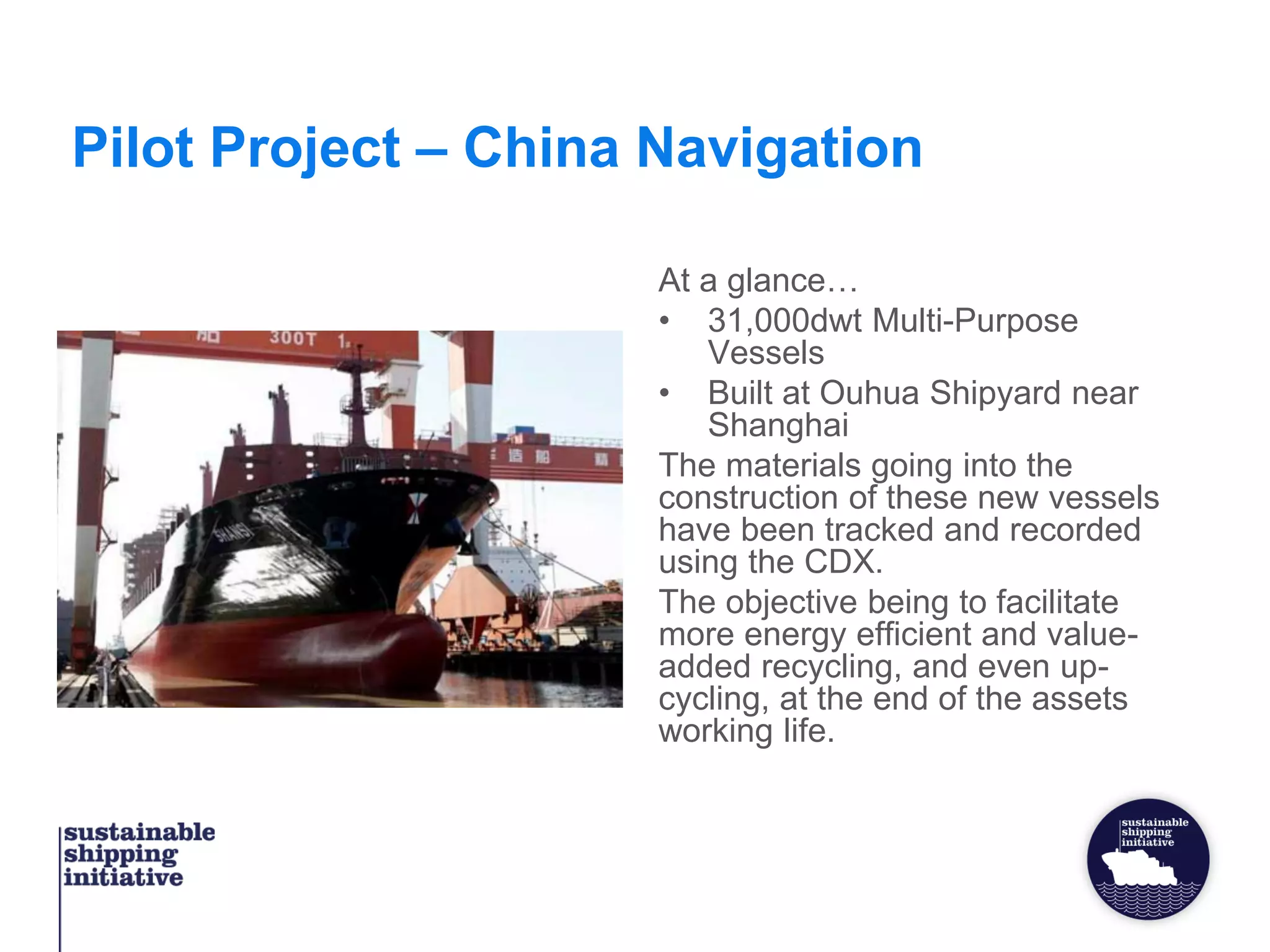 Pilot Project – China Navigation
At a glance…
• 31,000dwt Multi-Purpose
Vessels
• Built at Ouhua Shipyard near
Shanghai
The materials going into the
construction of these new vessels
have been tracked and recorded
using the CDX.
The objective being to facilitate
more energy efficient and value-
added recycling, and even up-
cycling, at the end of the assets
working life.
 