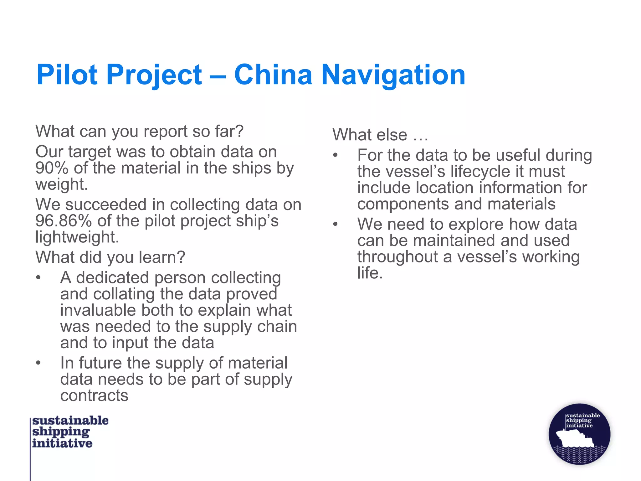 Pilot Project – China Navigation
What can you report so far?
Our target was to obtain data on
90% of the material in the ships by
weight.
We succeeded in collecting data on
96.86% of the pilot project ship’s
lightweight.
What did you learn?
• A dedicated person collecting
and collating the data proved
invaluable both to explain what
was needed to the supply chain
and to input the data
• In future the supply of material
data needs to be part of supply
contracts
What else …
• For the data to be useful during
the vessel’s lifecycle it must
include location information for
components and materials
• We need to explore how data
can be maintained and used
throughout a vessel’s working
life.
 