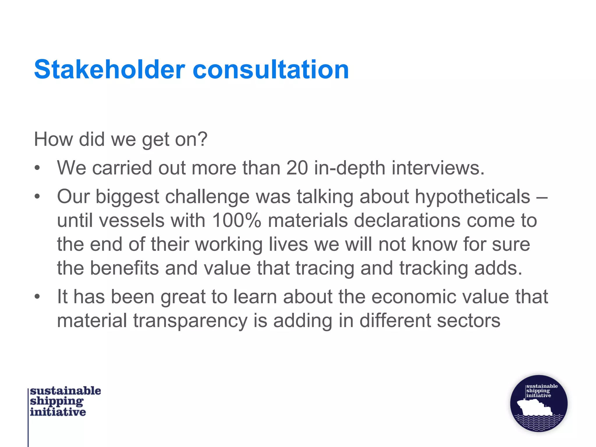 Stakeholder consultation
How did we get on?
• We carried out more than 20 in-depth interviews.
• Our biggest challenge was talking about hypotheticals –
until vessels with 100% materials declarations come to
the end of their working lives we will not know for sure
the benefits and value that tracing and tracking adds.
• It has been great to learn about the economic value that
material transparency is adding in different sectors
 