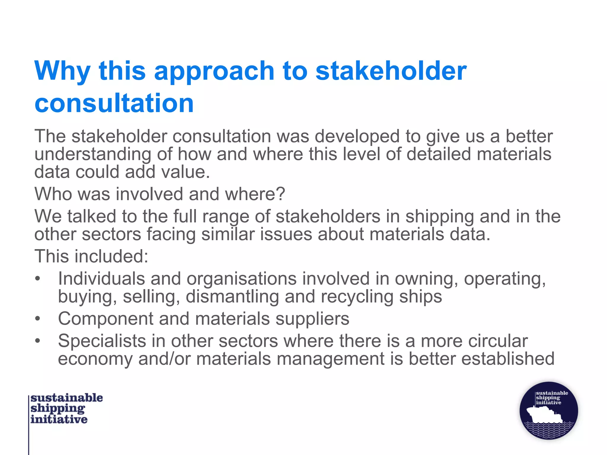Why this approach to stakeholder
consultation
The stakeholder consultation was developed to give us a better
understanding of how and where this level of detailed materials
data could add value.
Who was involved and where?
We talked to the full range of stakeholders in shipping and in the
other sectors facing similar issues about materials data.
This included:
• Individuals and organisations involved in owning, operating,
buying, selling, dismantling and recycling ships
• Component and materials suppliers
• Specialists in other sectors where there is a more circular
economy and/or materials management is better established
 