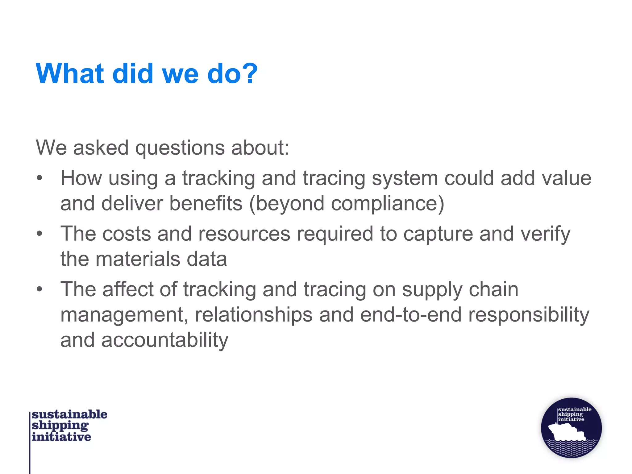 What did we do?
We asked questions about:
• How using a tracking and tracing system could add value
and deliver benefits (beyond compliance)
• The costs and resources required to capture and verify
the materials data
• The affect of tracking and tracing on supply chain
management, relationships and end-to-end responsibility
and accountability
 