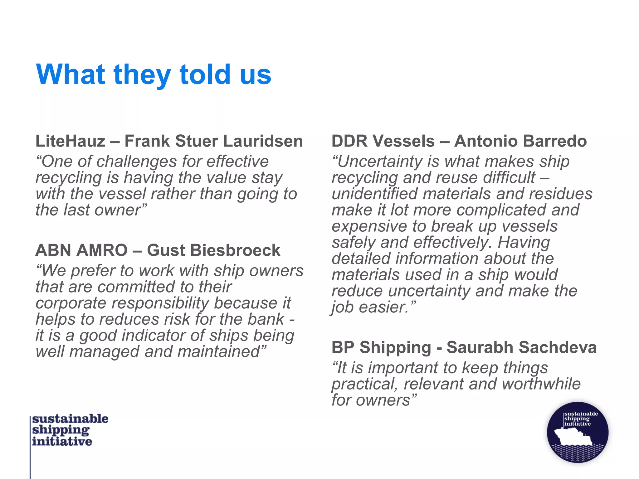 What they told us
LiteHauz – Frank Stuer Lauridsen
“One of challenges for effective
recycling is having the value stay
with the vessel rather than going to
the last owner”
ABN AMRO – Gust Biesbroeck
“We prefer to work with ship owners
that are committed to their
corporate responsibility because it
helps to reduces risk for the bank -
it is a good indicator of ships being
well managed and maintained”
DDR Vessels – Antonio Barredo
“Uncertainty is what makes ship
recycling and reuse difficult –
unidentified materials and residues
make it lot more complicated and
expensive to break up vessels
safely and effectively. Having
detailed information about the
materials used in a ship would
reduce uncertainty and make the
job easier.”
BP Shipping - Saurabh Sachdeva
“It is important to keep things
practical, relevant and worthwhile
for owners”
 