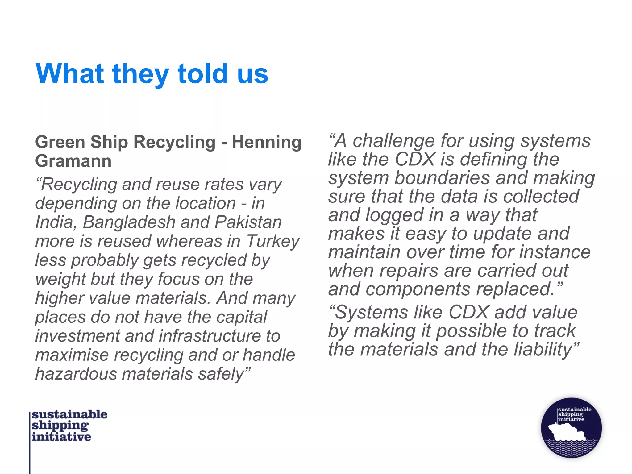 What they told us
Green Ship Recycling - Henning
Gramann
“Recycling and reuse rates vary
depending on the location - in
India, Bangladesh and Pakistan
more is reused whereas in Turkey
less probably gets recycled by
weight but they focus on the
higher value materials. And many
places do not have the capital
investment and infrastructure to
maximise recycling and or handle
hazardous materials safely”
“A challenge for using systems
like the CDX is defining the
system boundaries and making
sure that the data is collected
and logged in a way that
makes it easy to update and
maintain over time for instance
when repairs are carried out
and components replaced.”
“Systems like CDX add value
by making it possible to track
the materials and the liability”
 