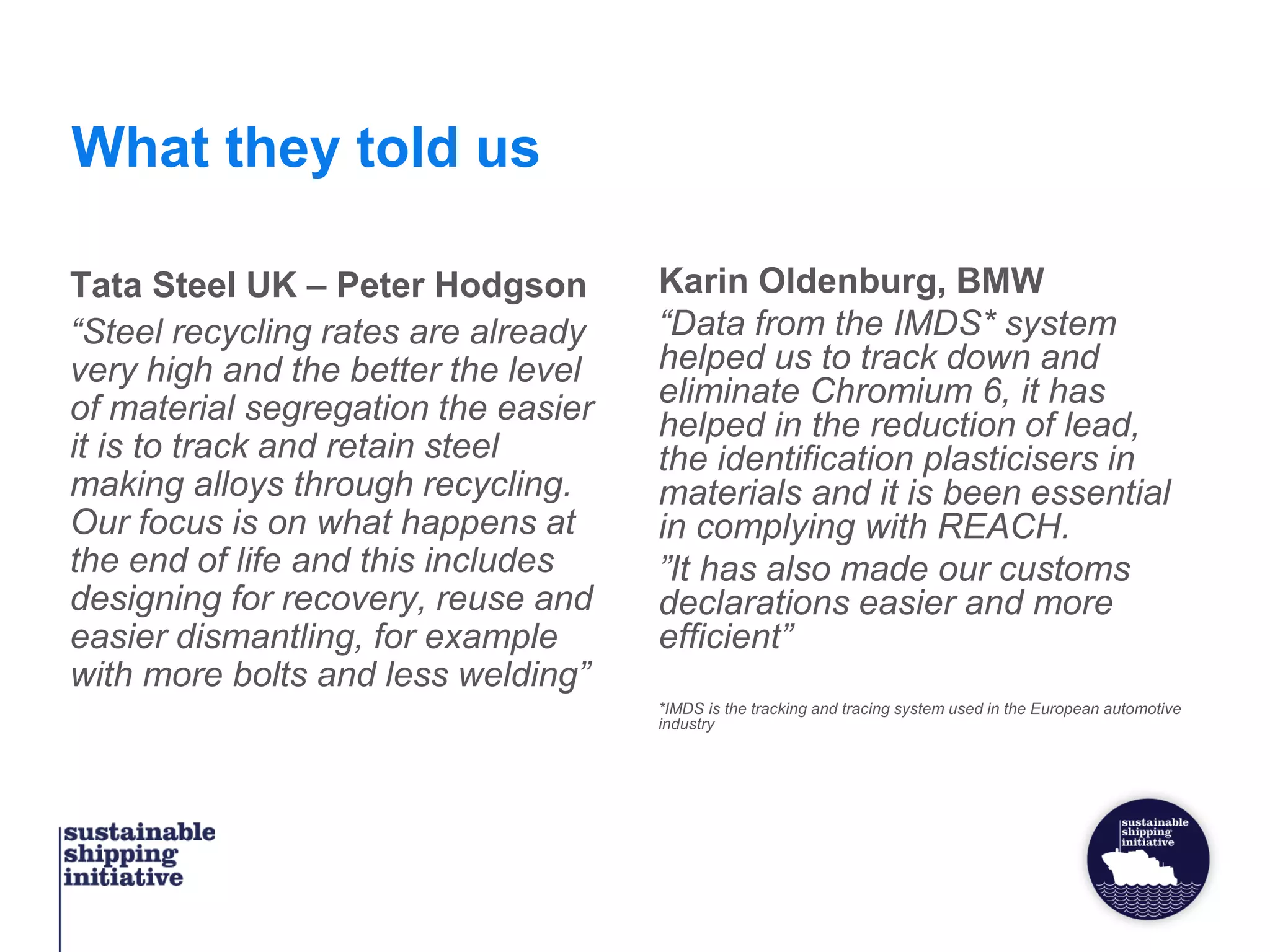 What they told us
Tata Steel UK – Peter Hodgson
“Steel recycling rates are already
very high and the better the level
of material segregation the easier
it is to track and retain steel
making alloys through recycling.
Our focus is on what happens at
the end of life and this includes
designing for recovery, reuse and
easier dismantling, for example
with more bolts and less welding”
Karin Oldenburg, BMW
“Data from the IMDS* system
helped us to track down and
eliminate Chromium 6, it has
helped in the reduction of lead,
the identification plasticisers in
materials and it is been essential
in complying with REACH.
”It has also made our customs
declarations easier and more
efficient”
*IMDS is the tracking and tracing system used in the European automotive
industry
 