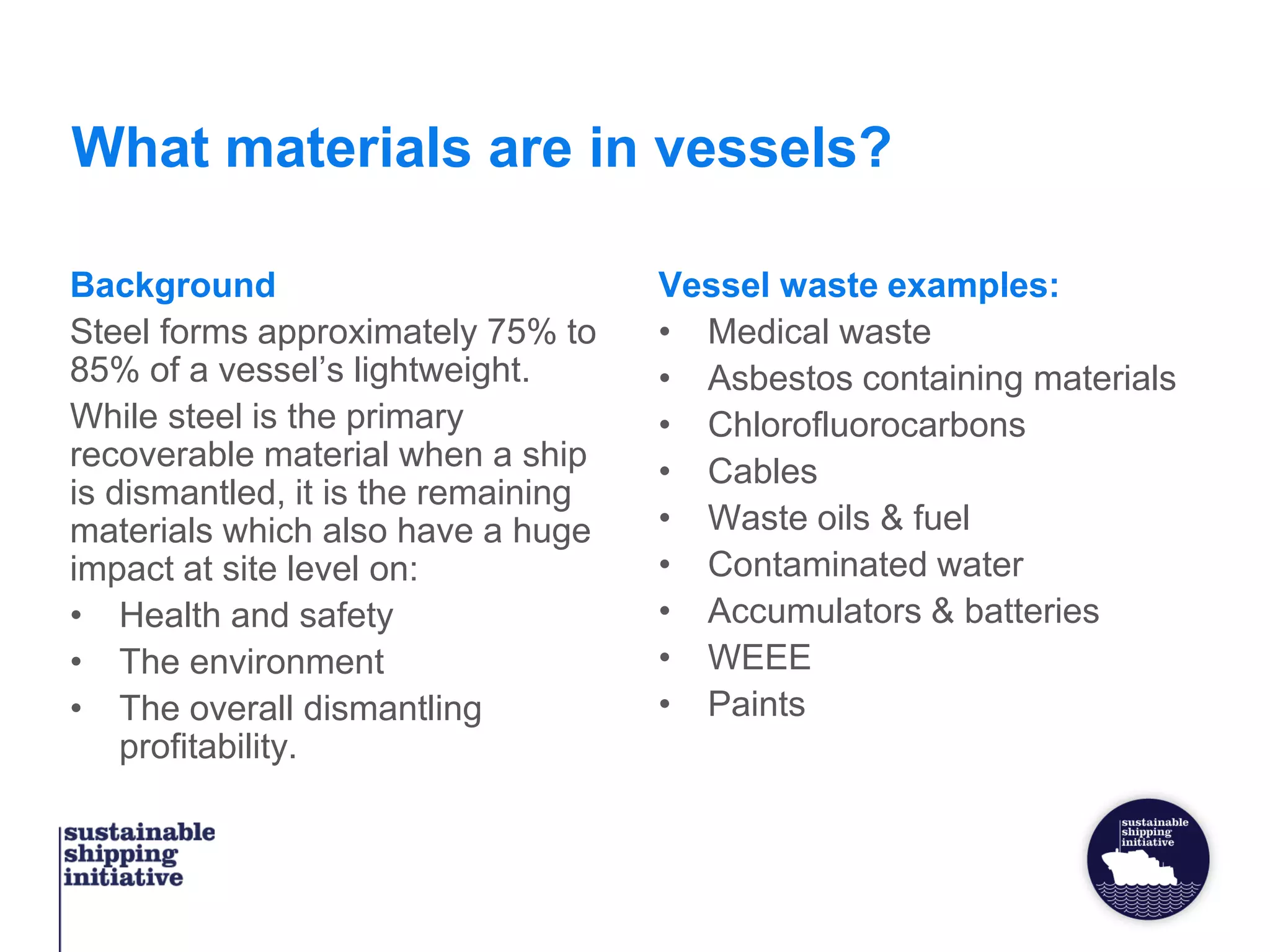 What materials are in vessels?
Background
Steel forms approximately 75% to
85% of a vessel’s lightweight.
While steel is the primary
recoverable material when a ship
is dismantled, it is the remaining
materials which also have a huge
impact at site level on:
• Health and safety
• The environment
• The overall dismantling
profitability.
Vessel waste examples:
• Medical waste
• Asbestos containing materials
• Chlorofluorocarbons
• Cables
• Waste oils & fuel
• Contaminated water
• Accumulators & batteries
• WEEE
• Paints
 