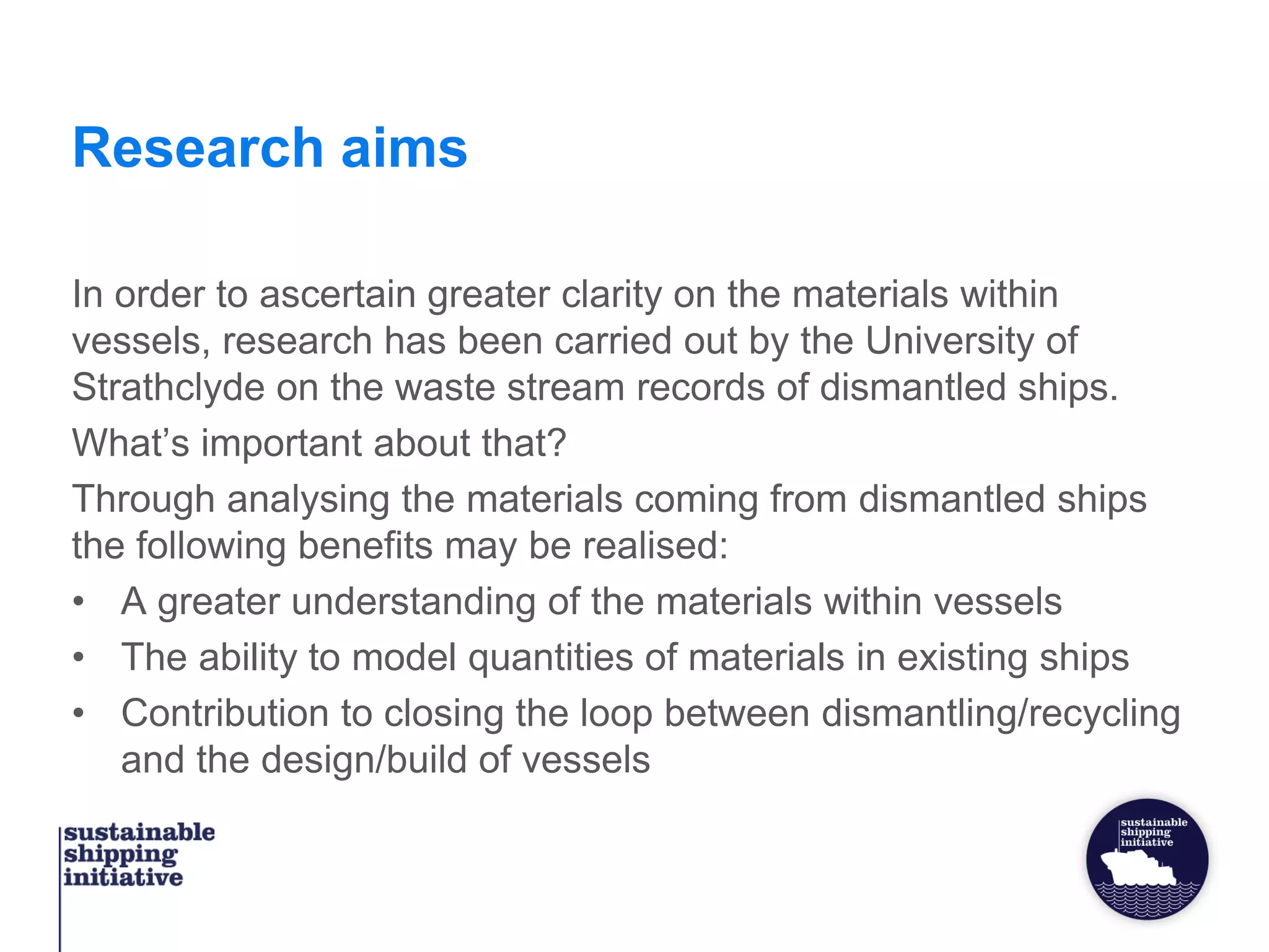 Research aims
In order to ascertain greater clarity on the materials within
vessels, research has been carried out by the University of
Strathclyde on the waste stream records of dismantled ships.
What’s important about that?
Through analysing the materials coming from dismantled ships
the following benefits may be realised:
• A greater understanding of the materials within vessels
• The ability to model quantities of materials in existing ships
• Contribution to closing the loop between dismantling/recycling
and the design/build of vessels
 