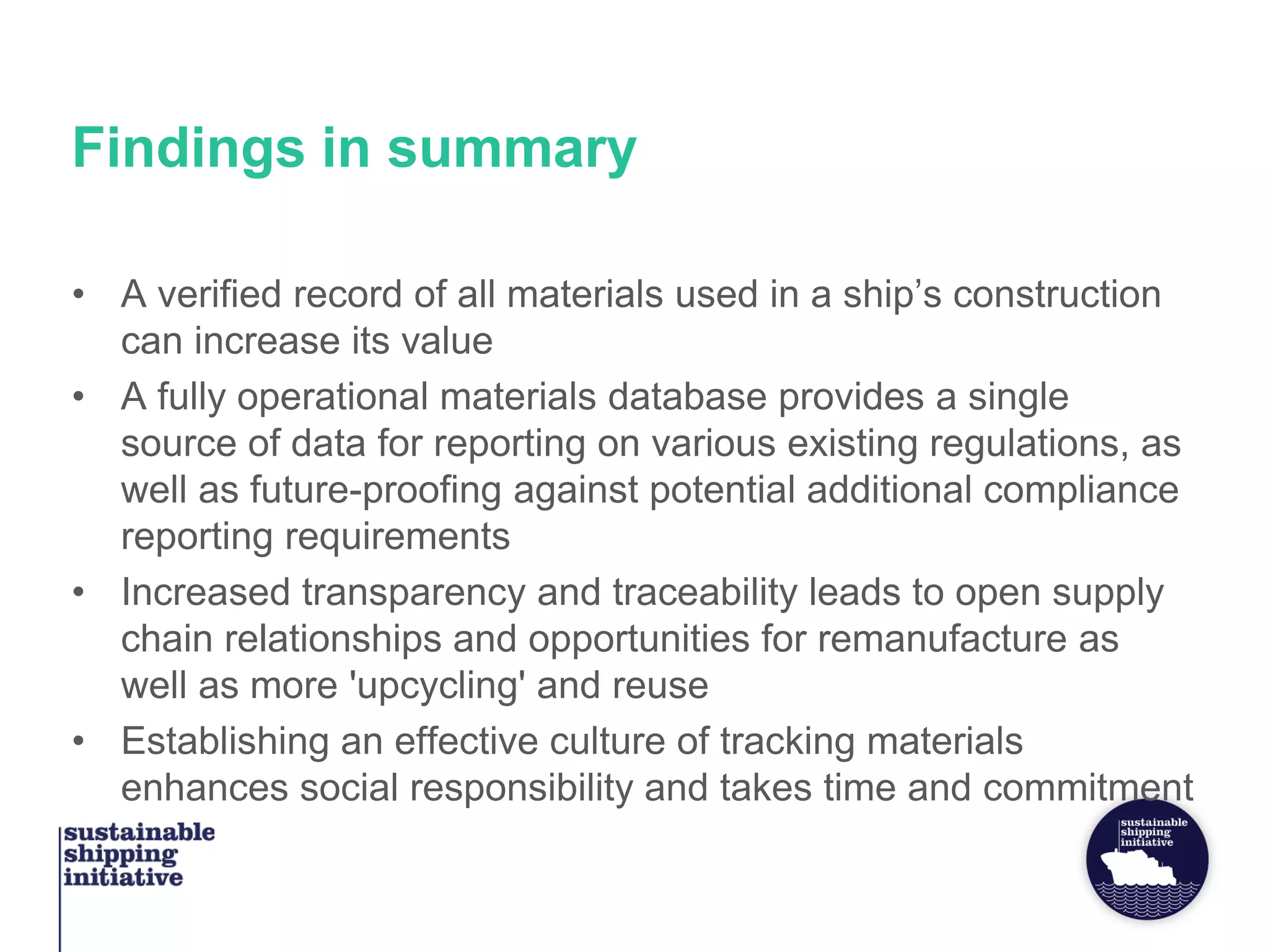 Findings in summary
• A verified record of all materials used in a ship’s construction
can increase its value
• A fully operational materials database provides a single
source of data for reporting on various existing regulations, as
well as future-proofing against potential additional compliance
reporting requirements
• Increased transparency and traceability leads to open supply
chain relationships and opportunities for remanufacture as
well as more 'upcycling' and reuse
• Establishing an effective culture of tracking materials
enhances social responsibility and takes time and commitment
 