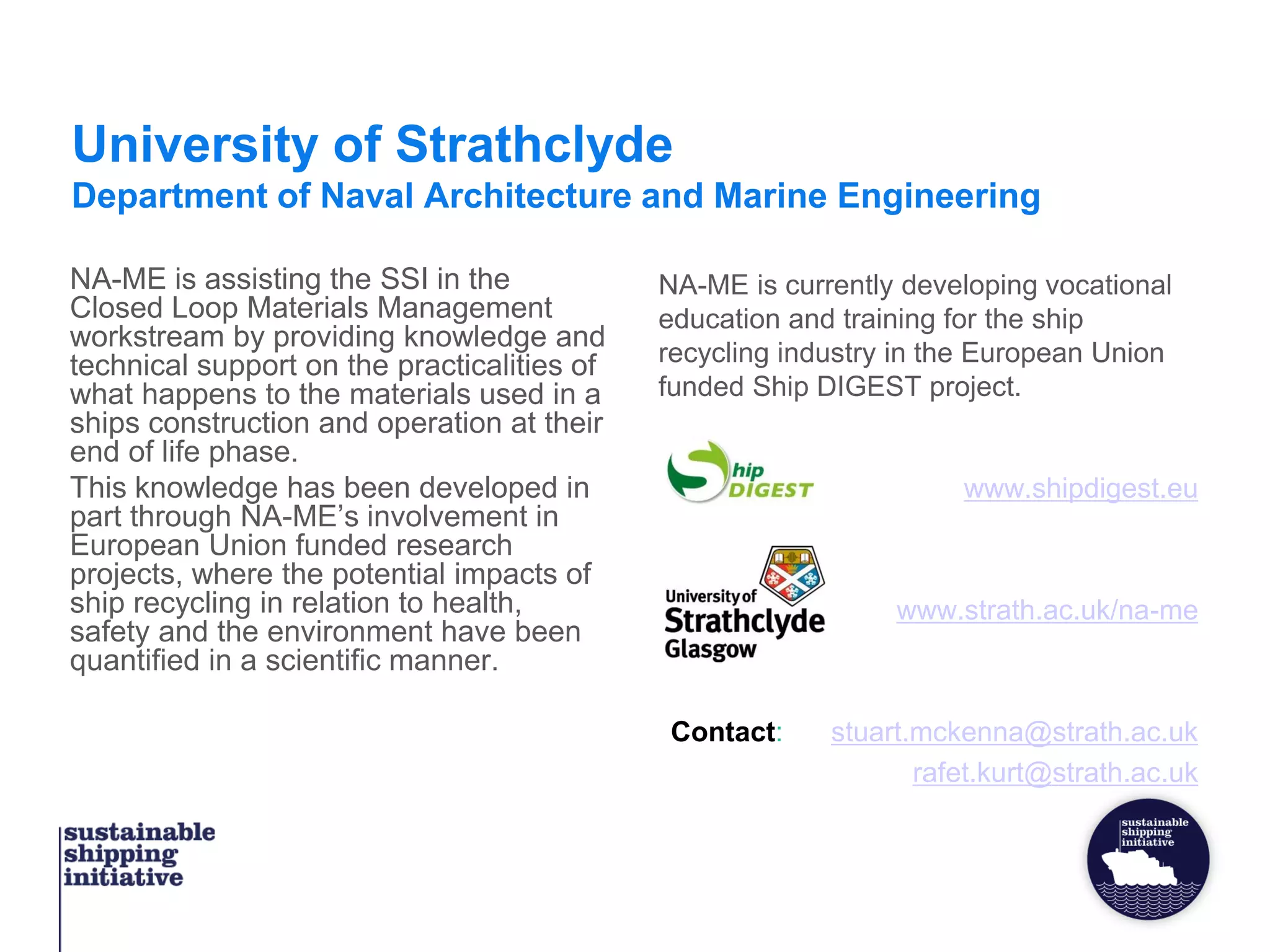University of Strathclyde
Department of Naval Architecture and Marine Engineering
NA-ME is assisting the SSI in the
Closed Loop Materials Management
workstream by providing knowledge and
technical support on the practicalities of
what happens to the materials used in a
ships construction and operation at their
end of life phase.
This knowledge has been developed in
part through NA-ME’s involvement in
European Union funded research
projects, where the potential impacts of
ship recycling in relation to health,
safety and the environment have been
quantified in a scientific manner.
NA-ME is currently developing vocational
education and training for the ship
recycling industry in the European Union
funded Ship DIGEST project.
www.shipdigest.eu
www.strath.ac.uk/na-me
Contact: stuart.mckenna@strath.ac.uk
rafet.kurt@strath.ac.uk
 
