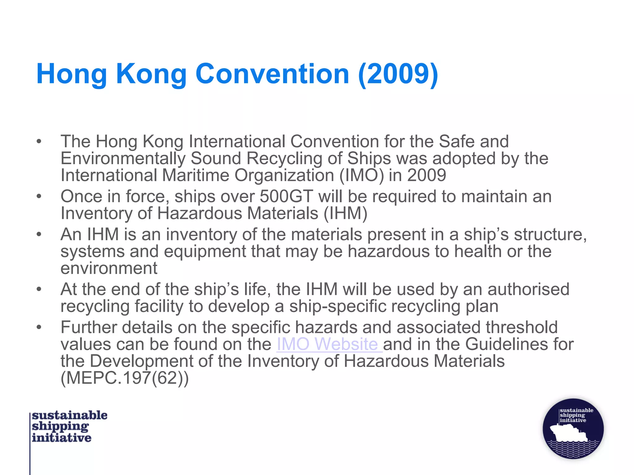 Hong Kong Convention (2009)
• The Hong Kong International Convention for the Safe and
Environmentally Sound Recycling of Ships was adopted by the
International Maritime Organization (IMO) in 2009
• Once in force, ships over 500GT will be required to maintain an
Inventory of Hazardous Materials (IHM)
• An IHM is an inventory of the materials present in a ship’s structure,
systems and equipment that may be hazardous to health or the
environment
• At the end of the ship’s life, the IHM will be used by an authorised
recycling facility to develop a ship-specific recycling plan
• Further details on the specific hazards and associated threshold
values can be found on the IMO Website and in the Guidelines for
the Development of the Inventory of Hazardous Materials
(MEPC.197(62))
 