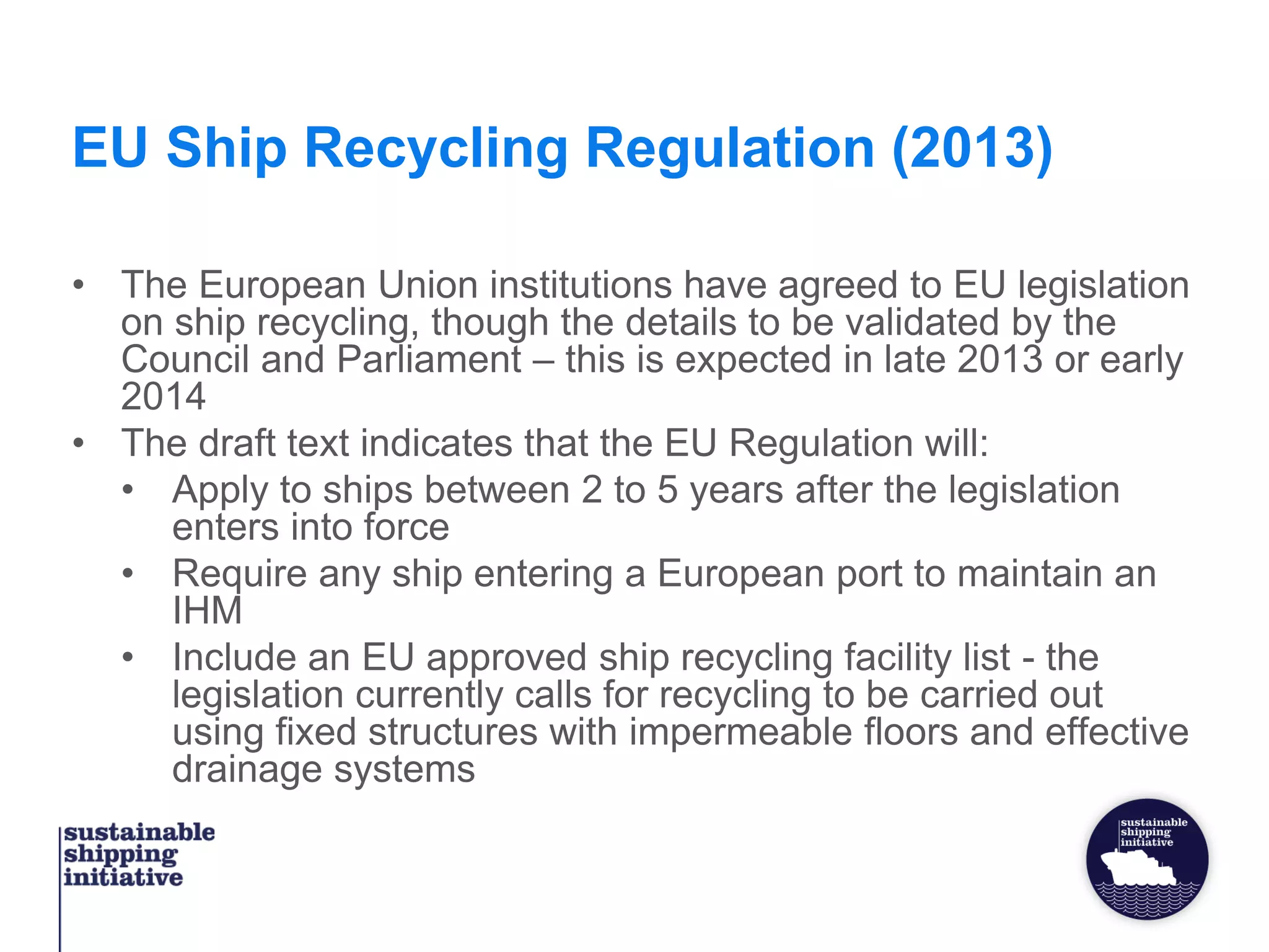 EU Ship Recycling Regulation (2013)
• The European Union institutions have agreed to EU legislation
on ship recycling, though the details to be validated by the
Council and Parliament – this is expected in late 2013 or early
2014
• The draft text indicates that the EU Regulation will:
• Apply to ships between 2 to 5 years after the legislation
enters into force
• Require any ship entering a European port to maintain an
IHM
• Include an EU approved ship recycling facility list - the
legislation currently calls for recycling to be carried out
using fixed structures with impermeable floors and effective
drainage systems
 