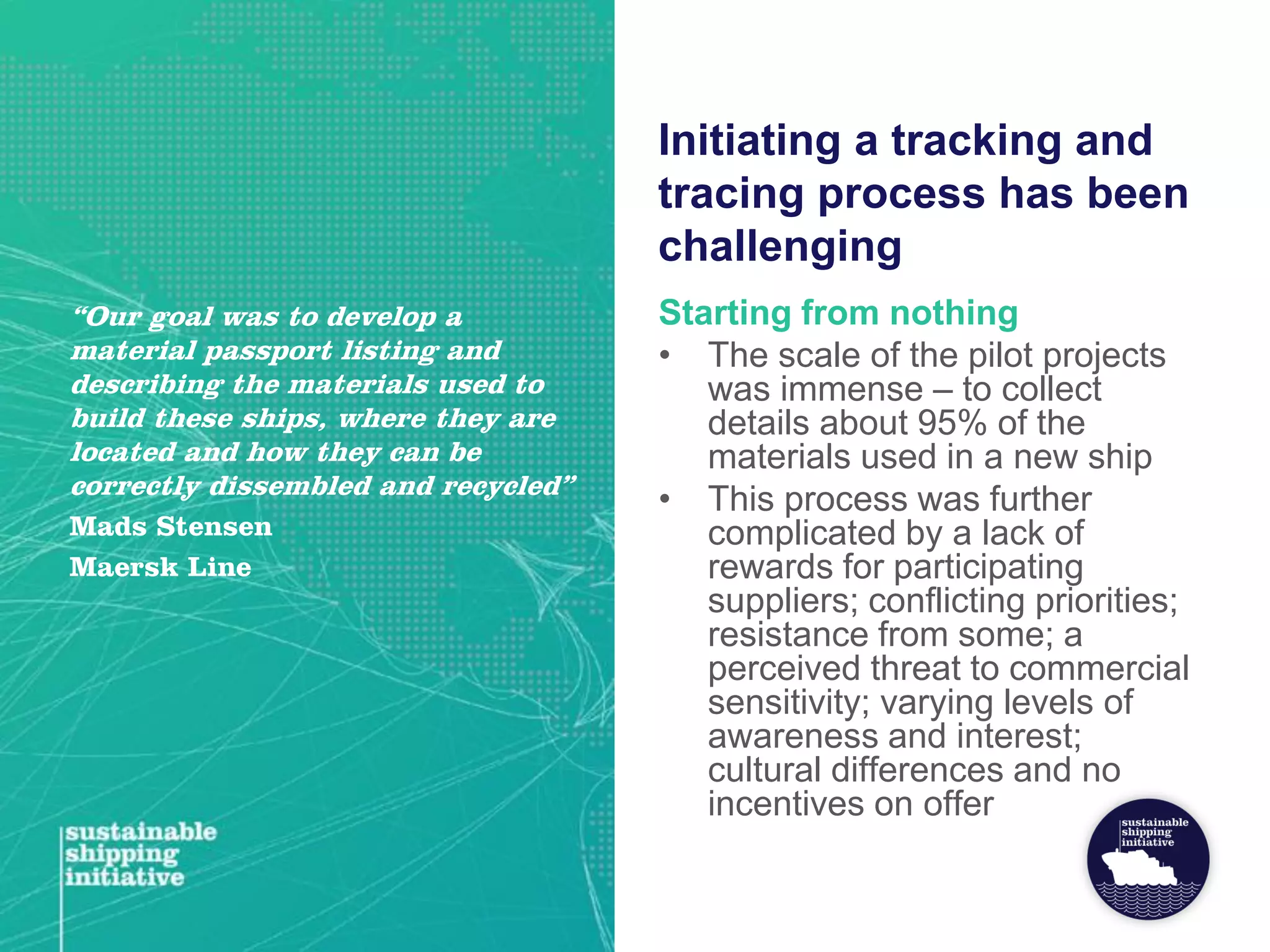 Initiating a tracking and
tracing process has been
challenging
Starting from nothing
• The scale of the pilot projects
was immense – to collect
details about 95% of the
materials used in a new ship
• This process was further
complicated by a lack of
rewards for participating
suppliers; conflicting priorities;
resistance from some; a
perceived threat to commercial
sensitivity; varying levels of
awareness and interest;
cultural differences and no
incentives on offer
“Our goal was to develop a
material passport listing and
describing the materials used to
build these ships, where they are
located and how they can be
correctly dissembled and recycled”
Mads Stensen
Maersk Line
 