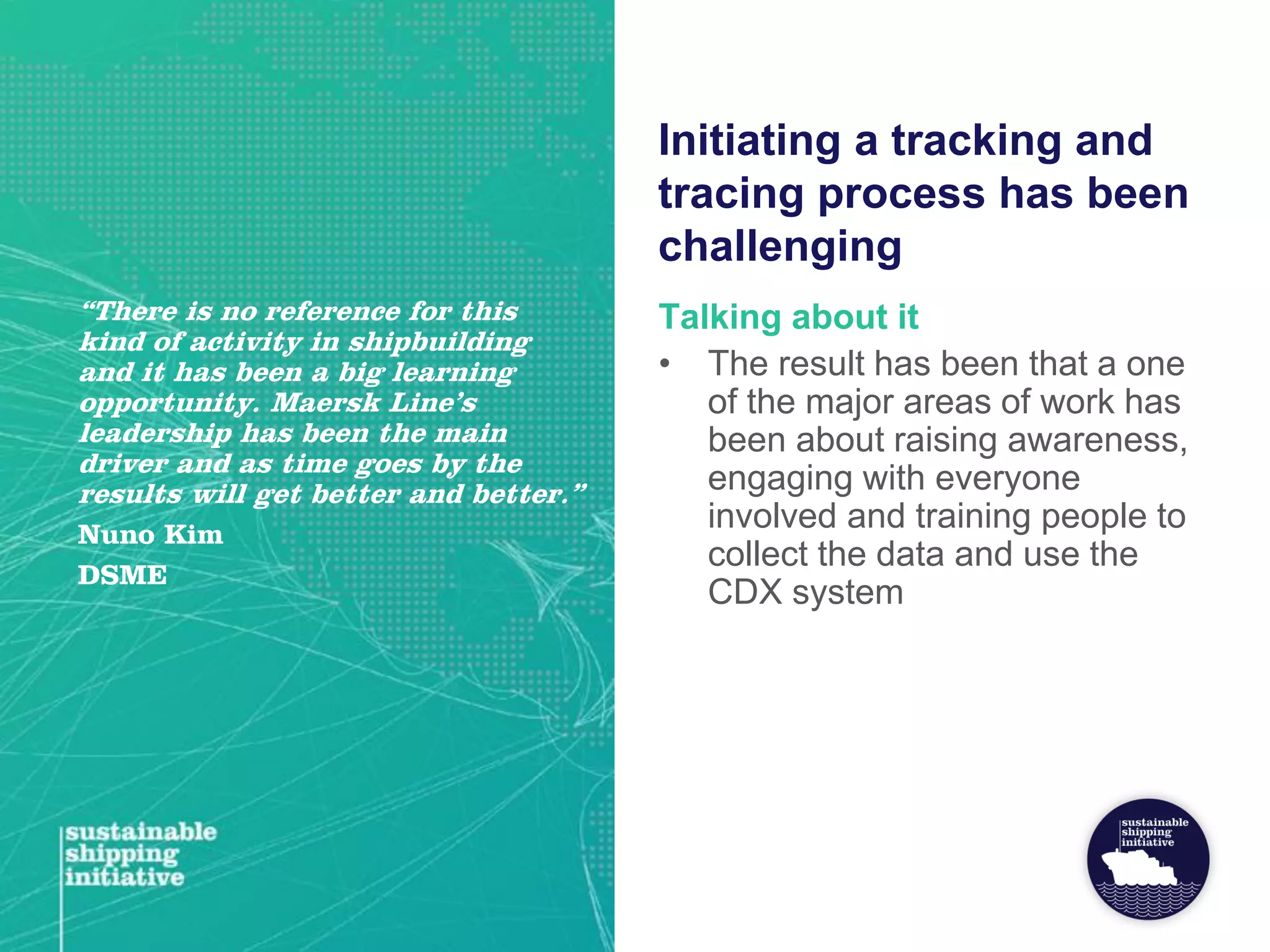 Initiating a tracking and
tracing process has been
challenging
Talking about it
• The result has been that a one
of the major areas of work has
been about raising awareness,
engaging with everyone
involved and training people to
collect the data and use the
CDX system
“There is no reference for this
kind of activity in shipbuilding
and it has been a big learning
opportunity. Maersk Line’s
leadership has been the main
driver and as time goes by the
results will get better and better.”
Nuno Kim
DSME
 