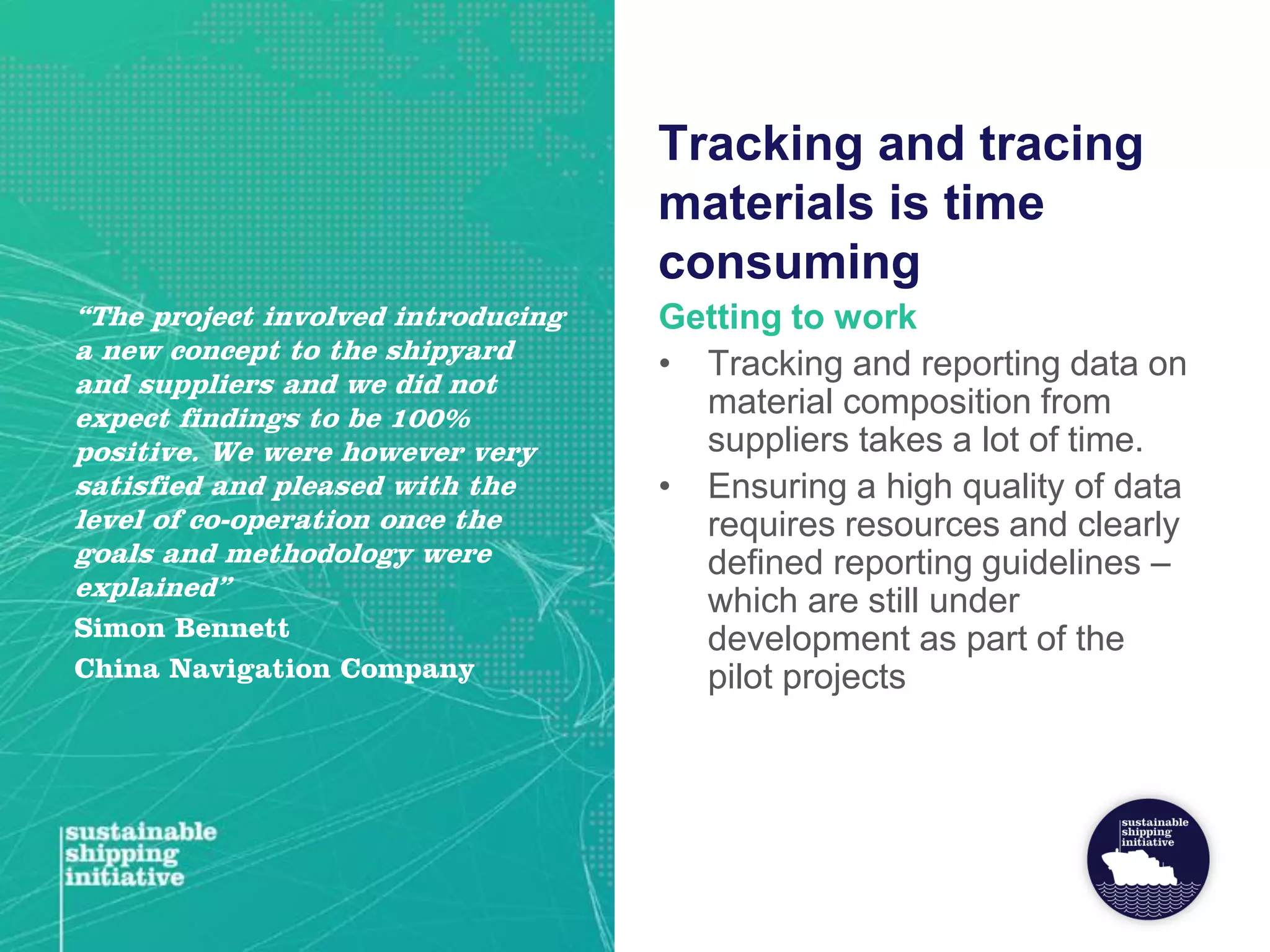Tracking and tracing
materials is time
consuming
Getting to work
• Tracking and reporting data on
material composition from
suppliers takes a lot of time.
• Ensuring a high quality of data
requires resources and clearly
defined reporting guidelines –
which are still under
development as part of the
pilot projects
“The project involved introducing
a new concept to the shipyard
and suppliers and we did not
expect findings to be 100%
positive. We were however very
satisfied and pleased with the
level of co-operation once the
goals and methodology were
explained”
Simon Bennett
China Navigation Company
 