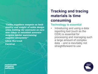 Tracking and tracing
materials is time
consuming
Technology is essential
• Introducing and using a data
reporting tool (such as the
CDX) is essential for
processing and managing such
a large amount of complex
data - and is inevitably not
straightforward to use
“Cabin suppliers compete on both
quality and weight of cabin design
when bidding for contracts so care
was taken to establish accurate
weights whilst maintaining
supplier anonymity”
Adam Horwood
Carnival
 