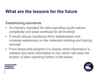 What are the lessons for the future
Establishing standards
• An industry standard for data reporting would reduce
complexity and ease workload for all involved
• It would reduce resistance from stakeholders and
increase awareness on the materials tracking and tracing
concept
• From these pilot projects it is clearer what information is
needed and what information is not, which will ease the
burden of data reporting further in the future
 