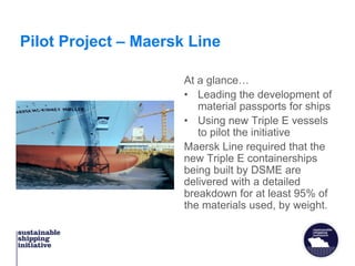 Pilot Project – Maersk Line
At a glance…
• Leading the development of
material passports for ships
• Using new Triple E vessels
to pilot the initiative
Maersk Line required that the
new Triple E containerships
being built by DSME are
delivered with a detailed
breakdown for at least 95% of
the materials used, by weight.
 