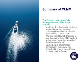 Summary of CLMM
The Closed Loop Materials
Management (CLMM) work
stream:
• Implemented three pilot projects
to investigate the value of
collecting data about materials
used in ship construction
• Worked with Hewlett-Packard to
trial the use of their CDX system
to track and trace the materials’
data being collected
• Carried out a stakeholder
consultation to explore the
opportunities for a closed loop
economy in the future
 