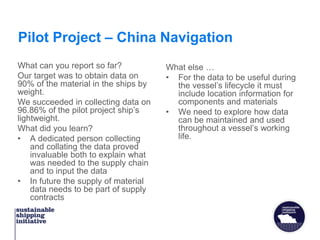 Pilot Project – China Navigation
What can you report so far?
Our target was to obtain data on
90% of the material in the ships by
weight.
We succeeded in collecting data on
96.86% of the pilot project ship’s
lightweight.
What did you learn?
• A dedicated person collecting
and collating the data proved
invaluable both to explain what
was needed to the supply chain
and to input the data
• In future the supply of material
data needs to be part of supply
contracts
What else …
• For the data to be useful during
the vessel’s lifecycle it must
include location information for
components and materials
• We need to explore how data
can be maintained and used
throughout a vessel’s working
life.
 
