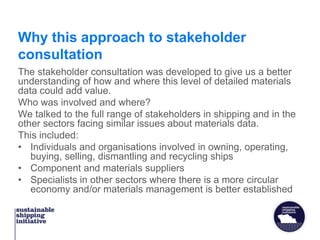 Why this approach to stakeholder
consultation
The stakeholder consultation was developed to give us a better
understanding of how and where this level of detailed materials
data could add value.
Who was involved and where?
We talked to the full range of stakeholders in shipping and in the
other sectors facing similar issues about materials data.
This included:
• Individuals and organisations involved in owning, operating,
buying, selling, dismantling and recycling ships
• Component and materials suppliers
• Specialists in other sectors where there is a more circular
economy and/or materials management is better established
 