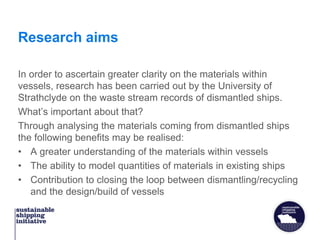 Research aims
In order to ascertain greater clarity on the materials within
vessels, research has been carried out by the University of
Strathclyde on the waste stream records of dismantled ships.
What’s important about that?
Through analysing the materials coming from dismantled ships
the following benefits may be realised:
• A greater understanding of the materials within vessels
• The ability to model quantities of materials in existing ships
• Contribution to closing the loop between dismantling/recycling
and the design/build of vessels
 
