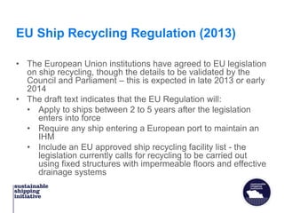 EU Ship Recycling Regulation (2013)
• The European Union institutions have agreed to EU legislation
on ship recycling, though the details to be validated by the
Council and Parliament – this is expected in late 2013 or early
2014
• The draft text indicates that the EU Regulation will:
• Apply to ships between 2 to 5 years after the legislation
enters into force
• Require any ship entering a European port to maintain an
IHM
• Include an EU approved ship recycling facility list - the
legislation currently calls for recycling to be carried out
using fixed structures with impermeable floors and effective
drainage systems
 