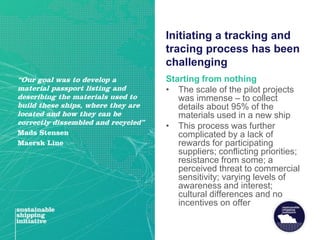 Initiating a tracking and
tracing process has been
challenging
Starting from nothing
• The scale of the pilot projects
was immense – to collect
details about 95% of the
materials used in a new ship
• This process was further
complicated by a lack of
rewards for participating
suppliers; conflicting priorities;
resistance from some; a
perceived threat to commercial
sensitivity; varying levels of
awareness and interest;
cultural differences and no
incentives on offer
“Our goal was to develop a
material passport listing and
describing the materials used to
build these ships, where they are
located and how they can be
correctly dissembled and recycled”
Mads Stensen
Maersk Line
 