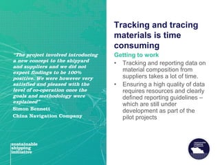 Tracking and tracing
materials is time
consuming
Getting to work
• Tracking and reporting data on
material composition from
suppliers takes a lot of time.
• Ensuring a high quality of data
requires resources and clearly
defined reporting guidelines –
which are still under
development as part of the
pilot projects
“The project involved introducing
a new concept to the shipyard
and suppliers and we did not
expect findings to be 100%
positive. We were however very
satisfied and pleased with the
level of co-operation once the
goals and methodology were
explained”
Simon Bennett
China Navigation Company
 