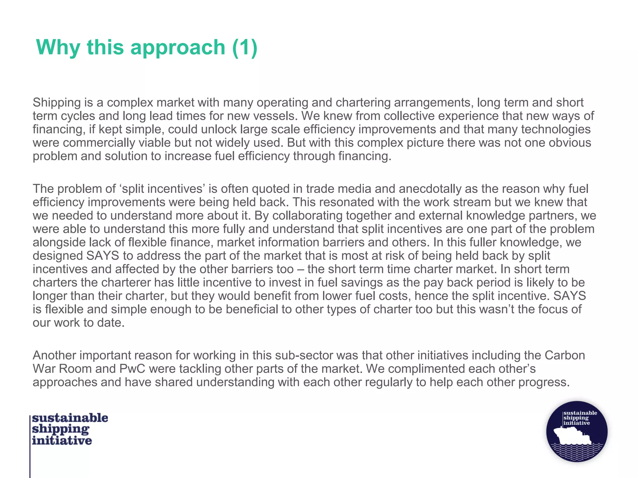 Why this approach (1)
Shipping is a complex market with many operating and chartering arrangements, long term and short
term cycles and long lead times for new vessels. We knew from collective experience that new ways of
financing, if kept simple, could unlock large scale efficiency improvements and that many technologies
were commercially viable but not widely used. But with this complex picture there was not one obvious
problem and solution to increase fuel efficiency through financing.
The problem of ‘split incentives’ is often quoted in trade media and anecdotally as the reason why fuel
efficiency improvements were being held back. This resonated with the work stream but we knew that
we needed to understand more about it. By collaborating together and external knowledge partners, we
were able to understand this more fully and understand that split incentives are one part of the problem
alongside lack of flexible finance, market information barriers and others. In this fuller knowledge, we
designed SAYS to address the part of the market that is most at risk of being held back by split
incentives and affected by the other barriers too – the short term time charter market. In short term
charters the charterer has little incentive to invest in fuel savings as the pay back period is likely to be
longer than their charter, but they would benefit from lower fuel costs, hence the split incentive. SAYS
is flexible and simple enough to be beneficial to other types of charter too but this wasn’t the focus of
our work to date.
Another important reason for working in this sub-sector was that other initiatives including the Carbon
War Room and PwC were tackling other parts of the market. We complimented each other’s
approaches and have shared understanding with each other regularly to help each other progress.
 
