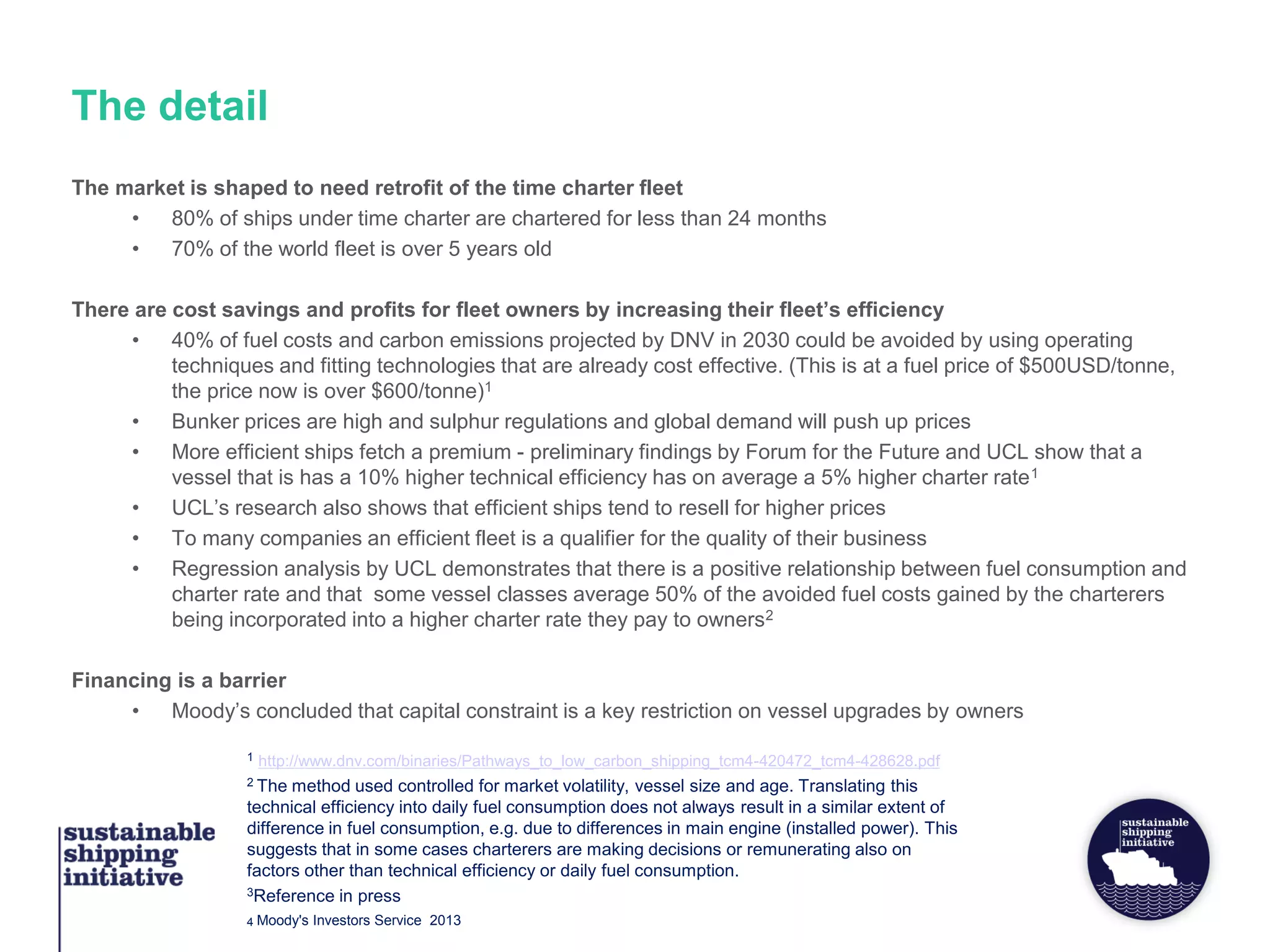 The detail
The market is shaped to need retrofit of the time charter fleet
• 80% of ships under time charter are chartered for less than 24 months
• 70% of the world fleet is over 5 years old
There are cost savings and profits for fleet owners by increasing their fleet’s efficiency
• 40% of fuel costs and carbon emissions projected by DNV in 2030 could be avoided by using operating
techniques and fitting technologies that are already cost effective. (This is at a fuel price of $500USD/tonne,
the price now is over $600/tonne)1
• Bunker prices are high and sulphur regulations and global demand will push up prices
• More efficient ships fetch a premium - preliminary findings by Forum for the Future and UCL show that a
vessel that is has a 10% higher technical efficiency has on average a 5% higher charter rate1
• UCL’s research also shows that efficient ships tend to resell for higher prices
• To many companies an efficient fleet is a qualifier for the quality of their business
• Regression analysis by UCL demonstrates that there is a positive relationship between fuel consumption and
charter rate and that some vessel classes average 50% of the avoided fuel costs gained by the charterers
being incorporated into a higher charter rate they pay to owners2
Financing is a barrier
• Moody’s concluded that capital constraint is a key restriction on vessel upgrades by owners
1 http://www.dnv.com/binaries/Pathways_to_low_carbon_shipping_tcm4-420472_tcm4-428628.pdf
2 The method used controlled for market volatility, vessel size and age. Translating this
technical efficiency into daily fuel consumption does not always result in a similar extent of
difference in fuel consumption, e.g. due to differences in main engine (installed power). This
suggests that in some cases charterers are making decisions or remunerating also on
factors other than technical efficiency or daily fuel consumption.
3Reference in press
4 Moody's Investors Service 2013
 