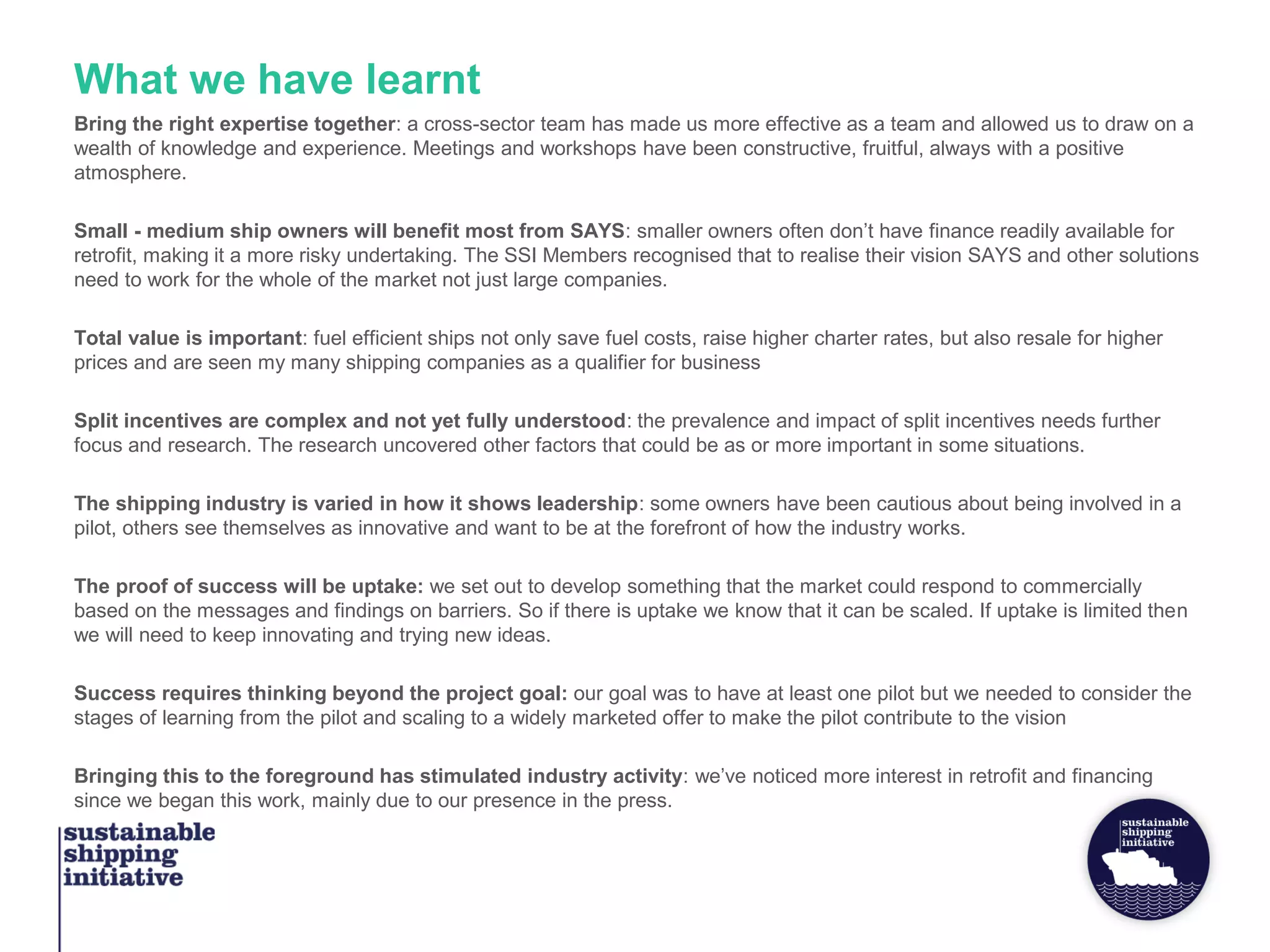 Bring the right expertise together: a cross-sector team has made us more effective as a team and allowed us to draw on a
wealth of knowledge and experience. Meetings and workshops have been constructive, fruitful, always with a positive
atmosphere.
Small - medium ship owners will benefit most from SAYS: smaller owners often don’t have finance readily available for
retrofit, making it a more risky undertaking. The SSI Members recognised that to realise their vision SAYS and other solutions
need to work for the whole of the market not just large companies.
Total value is important: fuel efficient ships not only save fuel costs, raise higher charter rates, but also resale for higher
prices and are seen my many shipping companies as a qualifier for business
Split incentives are complex and not yet fully understood: the prevalence and impact of split incentives needs further
focus and research. The research uncovered other factors that could be as or more important in some situations.
The shipping industry is varied in how it shows leadership: some owners have been cautious about being involved in a
pilot, others see themselves as innovative and want to be at the forefront of how the industry works.
The proof of success will be uptake: we set out to develop something that the market could respond to commercially
based on the messages and findings on barriers. So if there is uptake we know that it can be scaled. If uptake is limited then
we will need to keep innovating and trying new ideas.
Success requires thinking beyond the project goal: our goal was to have at least one pilot but we needed to consider the
stages of learning from the pilot and scaling to a widely marketed offer to make the pilot contribute to the vision
Bringing this to the foreground has stimulated industry activity: we’ve noticed more interest in retrofit and financing
since we began this work, mainly due to our presence in the press.
What we have learnt
 
