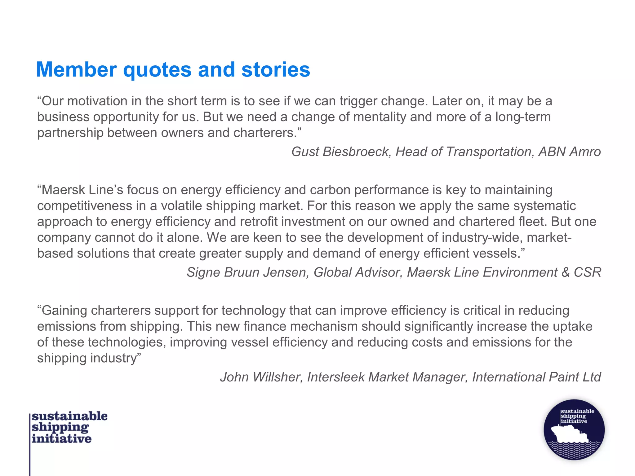 Member quotes and stories
“Our motivation in the short term is to see if we can trigger change. Later on, it may be a
business opportunity for us. But we need a change of mentality and more of a long-term
partnership between owners and charterers.”
Gust Biesbroeck, Head of Transportation, ABN Amro
“Maersk Line’s focus on energy efficiency and carbon performance is key to maintaining
competitiveness in a volatile shipping market. For this reason we apply the same systematic
approach to energy efficiency and retrofit investment on our owned and chartered fleet. But one
company cannot do it alone. We are keen to see the development of industry-wide, market-
based solutions that create greater supply and demand of energy efficient vessels.”
Signe Bruun Jensen, Global Advisor, Maersk Line Environment & CSR
“Gaining charterers support for technology that can improve efficiency is critical in reducing
emissions from shipping. This new finance mechanism should significantly increase the uptake
of these technologies, improving vessel efficiency and reducing costs and emissions for the
shipping industry”
John Willsher, Intersleek Market Manager, International Paint Ltd
 