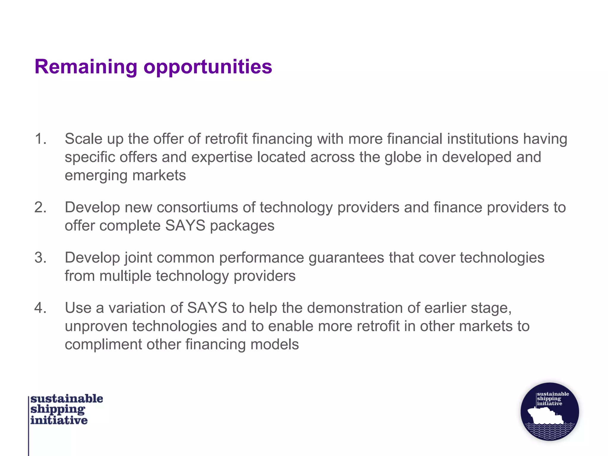Remaining opportunities
1. Scale up the offer of retrofit financing with more financial institutions having
specific offers and expertise located across the globe in developed and
emerging markets
2. Develop new consortiums of technology providers and finance providers to
offer complete SAYS packages
3. Develop joint common performance guarantees that cover technologies
from multiple technology providers
4. Use a variation of SAYS to help the demonstration of earlier stage,
unproven technologies and to enable more retrofit in other markets to
compliment other financing models
 