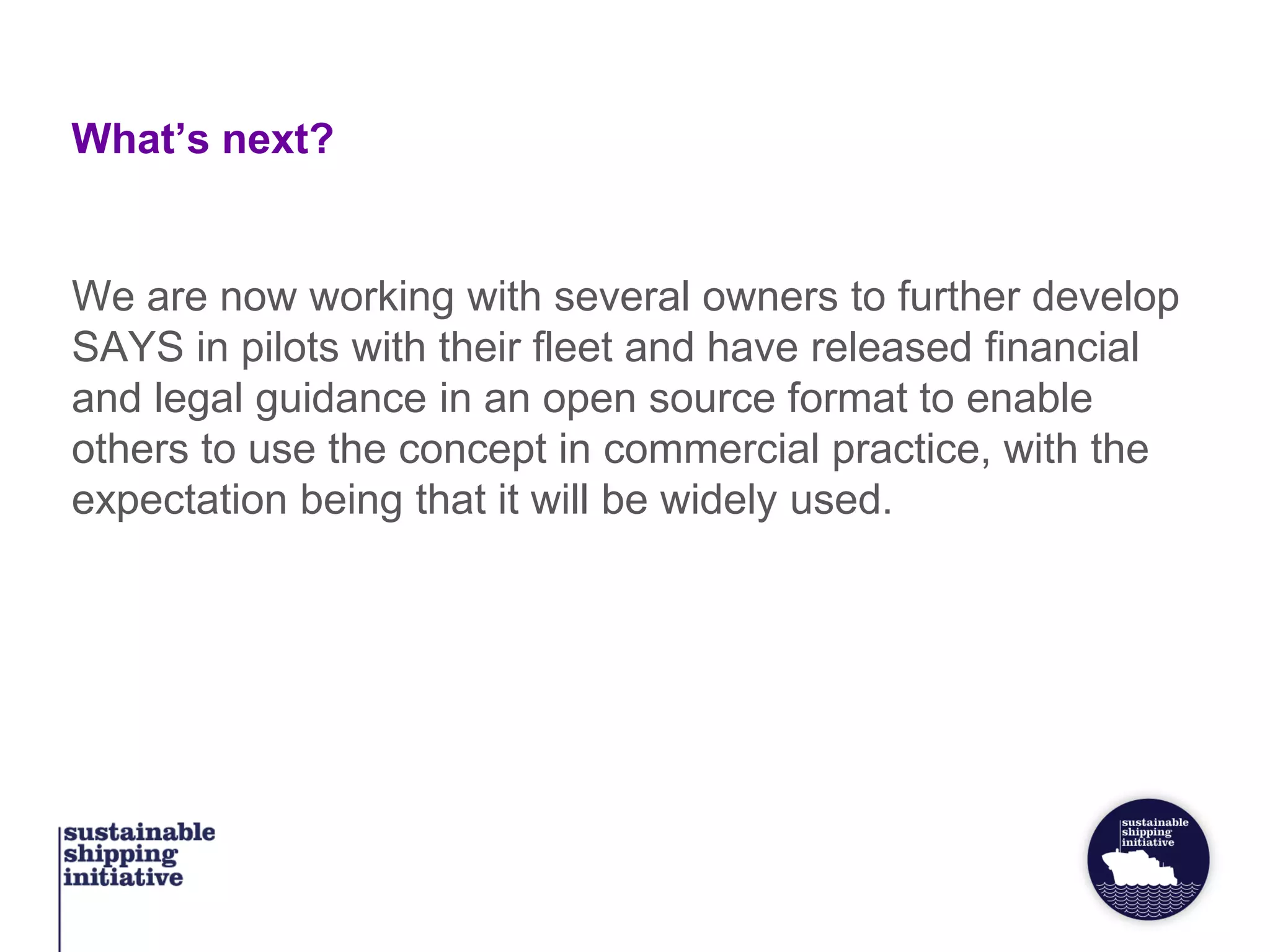 What’s next?
We are now working with several owners to further develop
SAYS in pilots with their fleet and have released financial
and legal guidance in an open source format to enable
others to use the concept in commercial practice, with the
expectation being that it will be widely used.
 