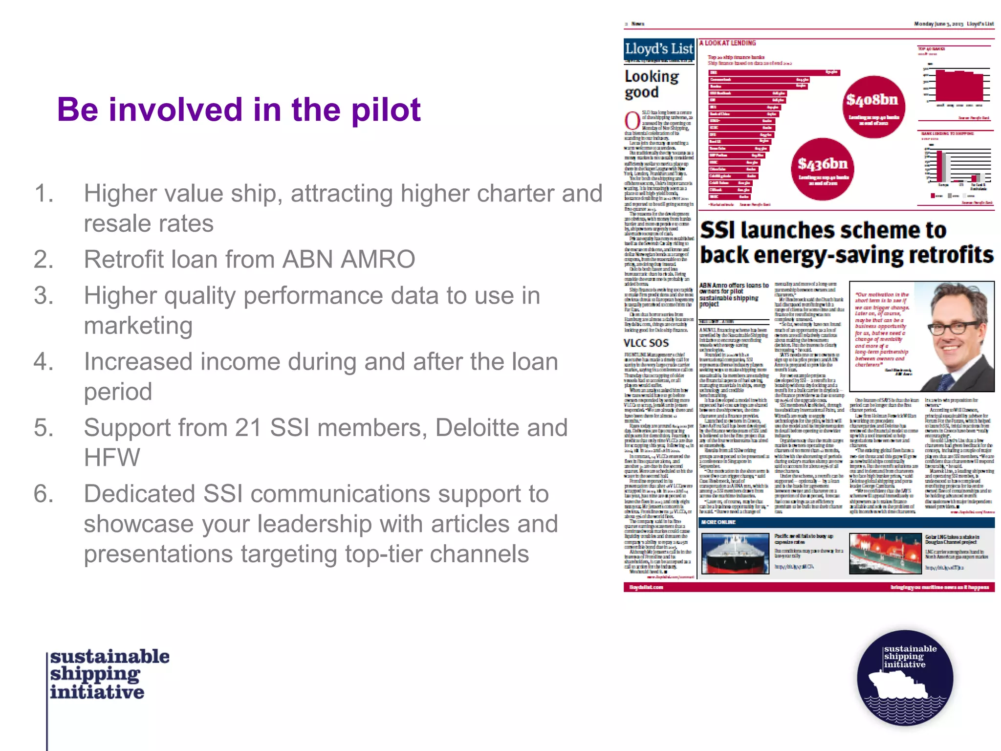 Be involved in the pilot
1. Higher value ship, attracting higher charter and
resale rates
2. Retrofit loan from ABN AMRO
3. Higher quality performance data to use in
marketing
4. Increased income during and after the loan
period
5. Support from 21 SSI members, Deloitte and
HFW
6. Dedicated SSI communications support to
showcase your leadership with articles and
presentations targeting top-tier channels
 