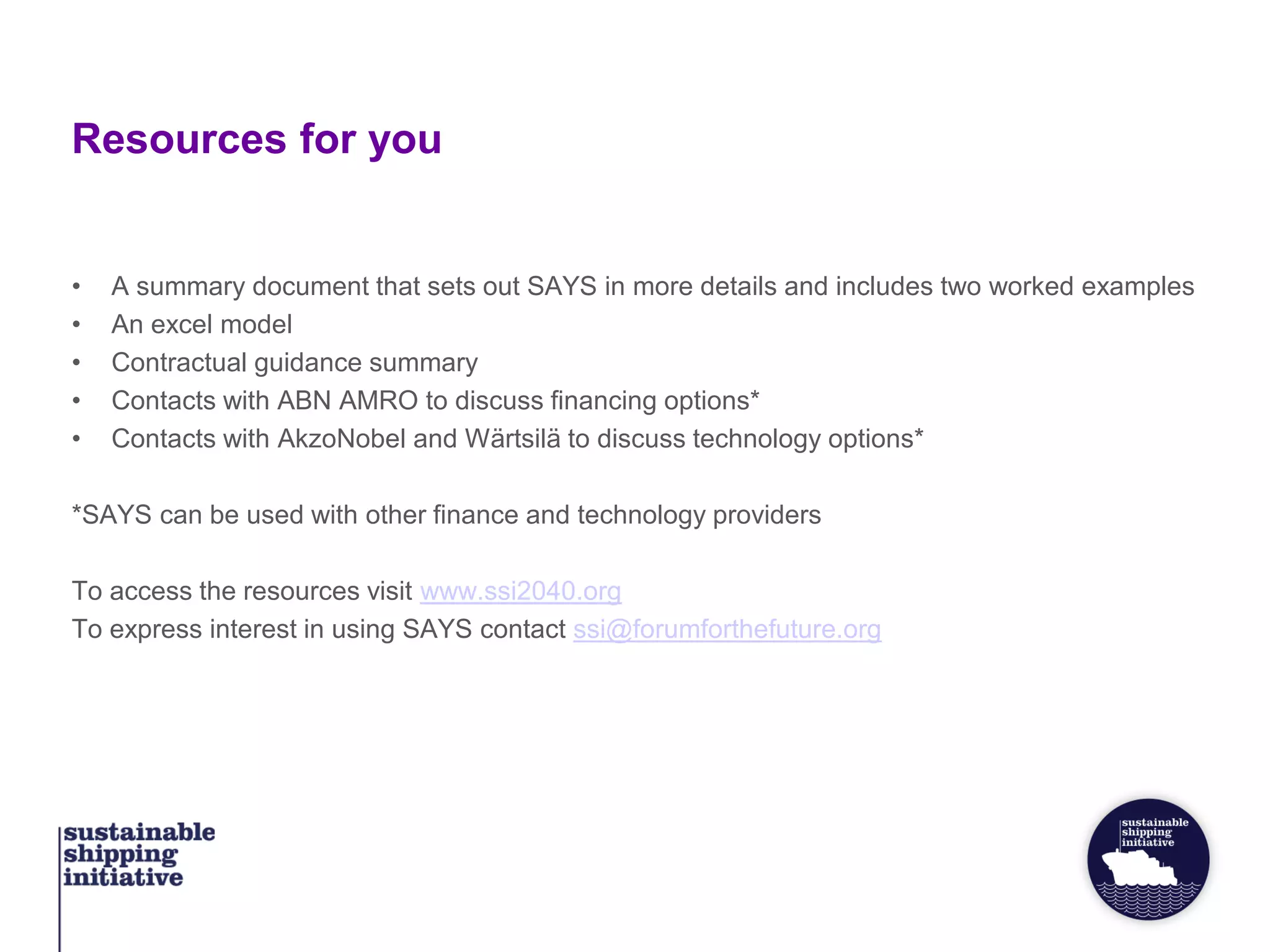 Resources for you
• A summary document that sets out SAYS in more details and includes two worked examples
• An excel model
• Contractual guidance summary
• Contacts with ABN AMRO to discuss financing options*
• Contacts with AkzoNobel and Wärtsilä to discuss technology options*
*SAYS can be used with other finance and technology providers
To access the resources visit www.ssi2040.org
To express interest in using SAYS contact ssi@forumforthefuture.org
 