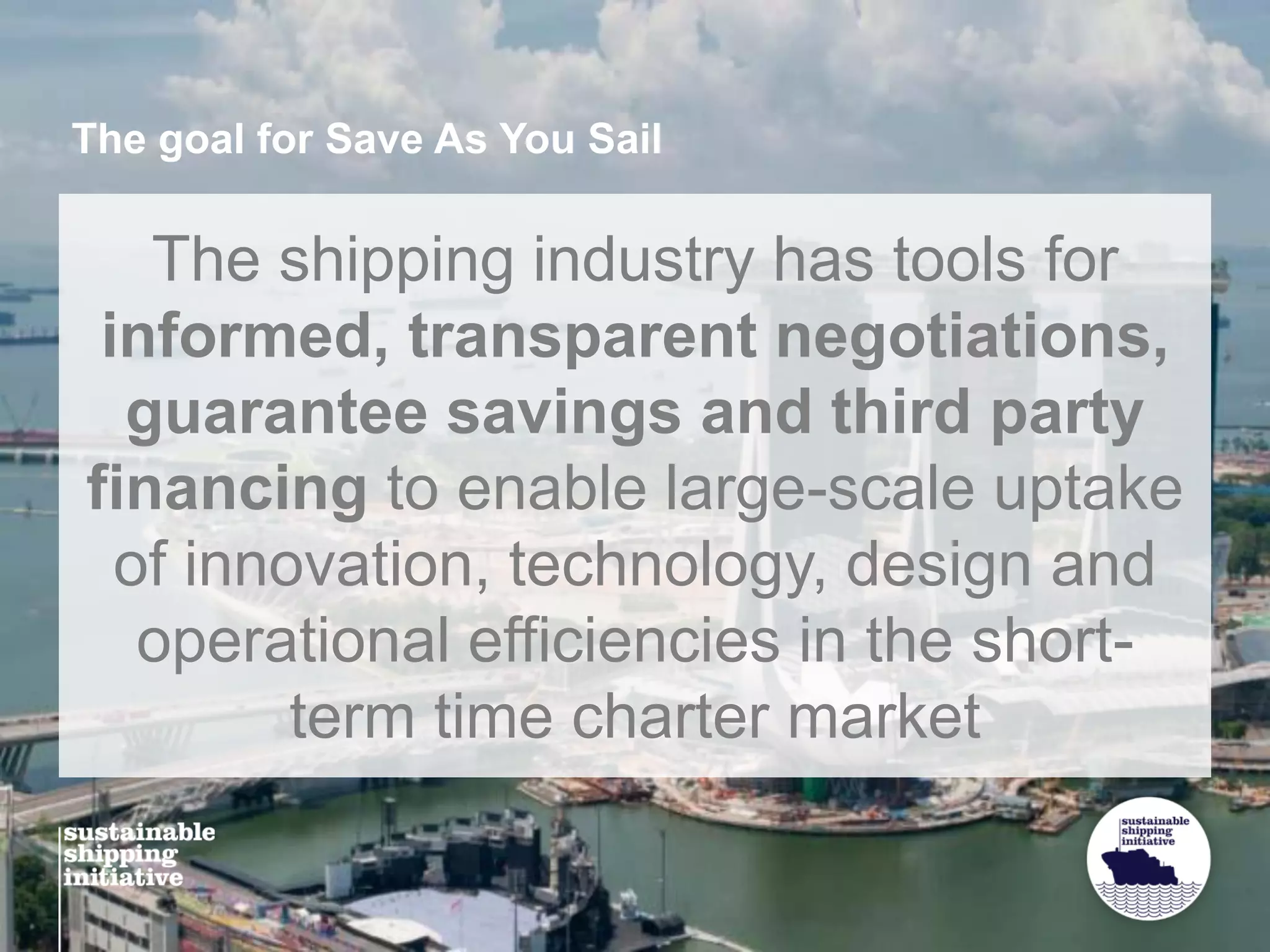 The goal for Save As You Sail
The shipping industry has tools for
informed, transparent negotiations,
guarantee savings and third party
financing to enable large-scale uptake
of innovation, technology, design and
operational efficiencies in the short-
term time charter market
 
