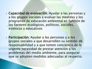 Capacidad de evaluación. Ayudar a las personas y
a los grupos sociales a evaluar las medidas y los
programas de educación ambiental en función de
los factores ecológicos, políticos, sociales,
estéticos y educativos

Participación: Ayudar a las personas y a los
grupos sociales a que desarrollen su sentido

de
responsabilidad y a que tomen conciencia de la
urgente necesidad de prestar atención a los
problemas del medio ambiente, para asegurar
que se adopten medidas adecuadas al respecto.
 