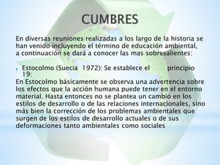 En diversas reuniones realizadas a los largo de la historia se
han venido incluyendo el término de educación ambiental,
a continuación se dará a conocer las mas sobresalientes:
Estocolmo (Suecia
19:
1972): Se establece el principio
En Estocolmo básicamente se observa una advertencia sobre
los efectos que la acción humana puede tener en el entorno
material. Hasta entonces no se plantea un cambio en los
estilos de desarrollo o de las relaciones internacionales, sino
más bien la corrección de los problemas ambientales que
surgen de los estilos de desarrollo actuales o de sus
deformaciones tanto ambientales como sociales
 