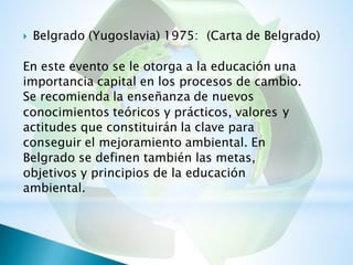  Belgrado (Yugoslavia) 1975: (Carta de Belgrado)
En este evento se le otorga a la educación una
importancia capital en los procesos de cambio.
Se recomienda la enseñanza de nuevos
conocimientos teóricos y prácticos, valores
actitudes que constituirán la clave para
conseguir el mejoramiento ambiental. En
Belgrado se definen también las metas,
objetivos y principios de la educación
ambiental.
y
 